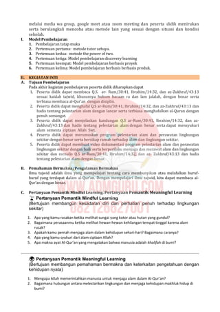 melalui media wa group, google meet atau zoom meeting dan peserta didik menirukan
serta berulangkali mencoba atau metode lain yang sesuai dengan situasi dan kondisi
sekolah.
I. Model Pembelajaran
1. Pembelajaran tatap muka
2. Pertemuan pertama: metode tutor sebaya.
3. Pertemuan kedua: metode the power of two.
4. Pertemuan ketiga: Model pembelajaran discovery learning
5. Pertemuan keempat: Model pembelajaran berbasis proyek
6. Pertemuan kelima: Model pembelajaran berbasis berbasis produk.
II. KEGIATAN INTI
A. Tujuan Pembelajaran
Pada akhir kegiatan pembelajaran peserta didik diharapkan dapat
1. Peserta didik dapat membaca Q.S. ar- Rum/30:41, Ibrahim/14:32, dan az-Zukhruf/43:13
sesuai kaidah tajwid, khususnya hukum bacaan ra dan lam jalalah, dengan benar serta
terbiasa membaca al-Qur’an dengan disiplin.
2. Peserta didik dapat menghafal Q.S ar-Rum/30:41, Ibrahim/14:32, dan az-Zukhruf/43:13 dan
hadis tentang pelestarian alam dengan lancar serta terbiasa menghafalkan al-Quran dengan
penuh semangat.
3. Peserta didik dapat menjelaskan kandungan Q.S ar-Rum/30:41, Ibrahim/14:32, dan az-
Zukhruf/43:13 dan hadis tentang pelestarian alam dengan benar serta dapat mensyukuri
alam semesta ciptaan Allah Swt.
4. Peserta didik dapat merumuskan program pelestarian alam dan perawatan lingkungan
sekitar dengan benar serta bersikap ramah terhadap alam dan lingkungan sekitar.
5. Peserta didik dapat membuat video dokumentasi program pelestarian alam dan perawatan
lingkungan sekitar dengan baik serta berperilaku menjaga dan merawat alam dan lingkungan
sekitar dan menulis Q.S ar-Rum/30:41, Ibrahim/14:32, dan az- Zukhruf/43:13 dan hadis
tentang pelestarian alam dengan benar.
B. Pemahaman Bermakna/Pengalaman Bermakna
Ilmu tajwid adalah ilmu yang mempelajari tentang cara membunyikan atau melafalkan huruf-
huruf yang terdapat dalam al-Qur’an. Dengan mempelajari ilmu tajwid, kita dapat membaca al-
Qur’an dengan benar.
C. Pertanyaan Pemantik Mindful Learning, Pertanyaan Pemantik Meaningful Learning
 Pertanyaan Pemantik Mindful Learning
(Bertujuan membangun kesadaran diri dan perhatian penuh terhadap lingkungan
sekitar)
1. Apa yang kamu rasakan ketika melihat sungai yang kotor atau hutan yang gundul?
2. Bagaimana perasaanmu ketika melihat hewan-hewan kehilangan tempat tinggal karena alam
rusak?
3. Apakah kamu pernah menjaga alam dalam kehidupan sehari-hari? Bagaimana caranya?
4. Apa yang kamu syukuri dari alam ciptaan Allah?
5. Apa makna ayat Al-Qur’an yang mengatakan bahwa manusia adalah khalifah di bumi?
 Pertanyaan Pemantik Meaningful Learning
(Bertujuan membangun pemahaman bermakna dan keterkaitan pengetahuan dengan
kehidupan nyata)
1. Mengapa Allah memerintahkan manusia untuk menjaga alam dalam Al-Qur’an?
2. Bagaimana hubungan antara melestarikan lingkungan dan menjaga kehidupan makhluk hidup di
bumi?
 