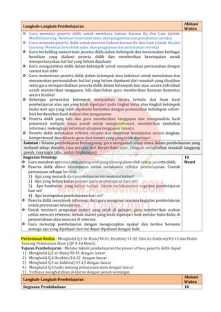 Langkah-Langkah Pembelajaran
Alokasi
Waktu
 Guru meminta peserta didik untuk membaca hukum bacaan Ra dan Lam Jalalah.
Mindful Learning- Membuat Siswa lebih sadar akan pengalaman dan pemahaman mereka)
 Guru meminta peserta didik untuk mencari hukum bacaan Ra dan Lam Jalalah Mindful
Learning- Membuat Siswa lebih sadar akan pengalaman dan pemahaman mereka)
 Guru berkeliling mencermati peserta didik dalam kelompok dan menemukan berbagai
kesulitan yang dialami peserta didik dan memberikan kesempatan untuk
mempertanyakan hal-hal yang belum dipahami
 Guru mengarahkan didik dalam kelompok untuk menyelesaikan permasahan dengan
cermat dan teliti
 Guru memotivasi peserta didik dalam kelompok atau indiviual untuk menuliskan dan
menanyakan permasalahan hal-hal yang belum dipahami dari masalah yang disajikan
serta guru mempersilahkan peserta didik dalam kelompok lain atau secara individual
untuk memberikan tanggapan, bila diperlukan guru memberikan bantuan komentar
secara klasikal
 Beberapa perwakilan kelompok menyajikan secara tertulis dan lisan hasil
pembelajaran atau apa yang telah dipelajari pada tingkat kelas atau tingkat kelompok
mulai dari apa yang telah dipahami berkaitan dengan permasahan kehidupan sehari-
hari berdasarkan hasil diskusi dan pengamatan
 Peserta didik yang lain dan guru memberikan tanggapan dan menganalisis hasil
presentasi meliputi tanya jawab untuk mengkonfirmasi, memberikan tambahan
informasi, melengkapi informasi ataupun tanggapan lainnya.
 Peserta didik melakukan refleksi, resume dan membuat kesimpulan secara lengkap,
komprehensif dan dibantu guru dari materi yang yang telah dipelajari
Catatan : Selama pembelajaran berlangsung, guru mengamati sikap siswa dalam pembelajaran yang
meliputi sikap: disiplin, rasa percaya diri, berperilaku jujur, tangguh menghadapi masalah tanggung
jawab, rasa ingin tahu, peduli lingkungan)
Kegiatan Penutup
 Guru memberi apresiasi atas pemaparan yang disampaikan oleh setiap peserta didik.
 Peserta didik diberi kesempatan untuk melakukan refleksi pembelajaran. Contoh
pertanyaan sebagai berikut.
1) Apa yang menarik dari pembelajaran ini menurut kalian?
2) Apa yang belum kalian pahami pada pembelajaran hari ini?
3) Apa hambatan yang kalian hadapi dalam melaksanakan kegiatan pembelajaran
hari ini?
4) Apa kesimpulan pembelajaran hari ini?
 Peserta didik menyimak informasi dari guru mengenai rencana kegiatan pembelajaran
untuk pertemuan selanjutnya.
 Untuk memberi penguatan materi yang telah di pelajari, guru memberikan arahan
untuk mencari referensi terkait materi yang telah dipelajari baik melalui buku-buku di
perpustakaan atau mencari di internet.
 Guru menutup pembelajaran dengan mengucupkan syukur dan berdoa bersama
semoga apa yang dipelajari hari ini dapat dipahami dengan baik.
10
Menit
Pertemuan Kedua : Menghafal Q.S Ar-Rum/30:41, Ibrahim/14:32, Dan Az-Zukhruf/43:13 dan Hadis
Tentang Pelestarian Alam (2JP X 40 Menit)
Tujuan Pembelajaran : Melalui teknik pembelajaran the power of two, peserta didik dapat:
1) Menghafal Q.S ar-Rum/30:41 dengan lancar
2) Menghafal Q.S Ibrahim/14:32 dengan lancar
3) Menghafal Q.S az-Zukhruf/43:13 dengan lancar
4) Menghafal Q.S hadis tentang pelestarian alam dengan lancar
5) Terbiasa menghafalkan al-Quran dengan penuh semangat.
Langkah-Langkah Pembelajaran
Alokasi
Waktu
Kegiatan Pendahuluan 10
 