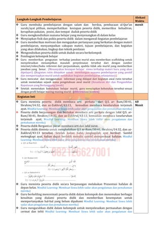 Langkah-Langkah Pembelajaran
Alokasi
Waktu
 Guru membuka pembelajaran dengan salam dan berdoa, pembacaan al-Qur’an
surah/ayat pilihan, memperhatikan kesiapan peserta didik, memeriksa kehadiran,
kerapihan pakaian, posisi, dan tempat duduk peserta didik
 Guru mengkondisikan suasana belajar yang menyenangkan di dalam kelas
 Menyiapkan fisik dan psikis peserta didik dalam mengawali kegiatan pembelajaran
 Guru memberikan motivasi dan mengajukan pertanyaan yang berkaitan dengan materi
pembelajaran, menyampaikan cakupan materi, tujuan pembelajaran, dan kegiatan
yang akan dilakukan, lingkup dan teknik penilaian
 Mengondisikan peserta didik untuk duduk secara berkelompok
 Pembagian kelompok belajar
 Guru memberikan penguatan terhadap jawaban murid atau memberikan scaffolding untuk
menyelesaikan menampilkan masalah penyelesaian tersebut dari dengan sumber
internet/video/buku referensi dari perpustakaan, apabila tidak ada murid yang memberikan
jawaban yang benar. (Menanyakan kesiapan belajar siswa terhadap materi baru yang akan
dipelajari). (Kegiatan rutin ditujukan untuk membangun suasana pembelajaran yang positif
dan mempersiapkan murid untuk melakukan kegiatan pembelajaran selanjutnya) (
 Guru mencatat dan menggunakan informasi yang didapat dari kegiatan awal rutin tersebut
untuk memetakan sejauh mana pengetahuan awal murid (Kesadaran diri dan Pengambilan
Keputusan yang Bertanggung Jawab)
 Setelah memetakan kebutuhan belajar murid, guru menyiapkan kebutuhan tersebut sesuai
dengan profil belajar masing-masing murid : (diferensiasi konten)
menit
Kegiatan Inti
 Guru meminta peserta didik membaca arti perkata dari Q.S. ar- Rum/30:41,
Ibrahim/14:32, dan az-Zukhruf/43:13, kemudian membaca keseluruhan terjemah
ayat. Mindful Learning- Membuat Siswa lebih sadar akan pengalaman dan pemahaman mereka)
 Peserta didik berpasangan dan bertukar membaca arti perkata dengan lafal Q.S. ar-
Rum/30:41, Ibrahim/14:32, dan az-Zukhruf/43:13, kemudian membaca keseluruhan
terjemah ayat; Mindful Learning- Membuat Siswa lebih sadar akan pengalaman dan
pemahaman mereka)
 Peserta didik Bergantian peran membaca arti dan lafal surat.
 Peserta didik diminta untuk menghafalkan Q.S ar-Rum/30:41, Ibrahim/14:32, dan az-
Zukhruf/43:13 tersebut. Setelah kalian hafal, lengkapilah ayat berikut!. Sambil
melengkapi ayat, kalian dapat berlatih menulis sambil memperkuat hafalan. Mindful
Learning- Membuat Siswa lebih sadar akan pengalaman dan pemahaman mereka)
 Guru meminta peserta didik secara berpasangan melakukan Presentasi hafalan di
depan kelas. Mindful Learning- Membuat Siswa lebih sadar akan pengalaman dan pemahaman
mereka)
 Guru berkeliling mencermati peserta didik dalam kelompok dan menemukan berbagai
kesulitan yang dialami peserta didik dan memberikan kesempatan untuk
mempertanyakan hal-hal yang belum dipahami Mindful Learning- Membuat Siswa lebih
sadar akan pengalaman dan pemahaman mereka)
 Guru mengarahkan didik dalam kelompok untuk menyelesaikan permasahan dengan
cermat dan teliti Mindful Learning- Membuat Siswa lebih sadar akan pengalaman dan
60
Menit
 