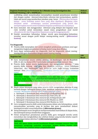 Kegiatan Pembelajaran Pertemuan Ke 4 Metode Group Investigation dan
Reflektif Thinking ( 3JP x 40@Menit )
Alokasi
Waktu
scaffolding untuk menyelesaikan menampilkan masalah penyelesaian tersebut
dari dengan sumber internet/video/buku referensi dari perpustakaan, apabila
tidak ada murid yang memberikan jawaban yang benar. (Menanyakan kesiapan
belajar siswa terhadap materi baru yang akan dipelajari). (Kegiatan rutin
ditujukan untuk membangun suasana pembelajaran yang positif dan
mempersiapkan murid untuk melakukan kegiatan pembelajaran selanjutnya)
 Guru mencatat dan menggunakan informasi yang didapat dari kegiatan awal
rutin tersebut untuk memetakan sejauh mana pengetahuan awal murid
,(Kesadaran diri dan Pengambilan Keputusan yang Bertanggung Jawab)
 Setelah memetakan kebutuhan belajar murid, guru menyiapkan kebutuhan
tersebut sesuai dengan profil belajar masing-masing murid : (diferensiasi
konten)
Tes Diagnostik
 Peserta didik menyiapkan diri untuk mengikuti pelaksanaan penilaian awal agar
mengetahui tingkat pemahaman terhadap materi yang akan dibahas.
 Guru dapat melaksanakan tes diagnostik. Soal tes diagnostik, dibuat masing-
masing oleh guru disesuaikan dengan materi masing-masing.
Kegiatan Inti
100
Menit
 Guru menjelaskan secara sekilas tentang isi kandungan Q.S. Al- Mujādilah
[58]: 11, Q.S. Az-Zumar [39]: 9 serta hadis tentang keutamaan mencari ilmu.
 Peserta didik duduk secara berkelompok, dan mengerjakan aktivitas 7 buku
peserta didik, tentang nilai yang bisa dijadikan tuntunan dalam kehidupan
sehari-hari dari kandungan ayat Al-Qur’an serta hadis tentang keutamaan
mencari ilmu. (Meaningful Learning - Menekankan relevansi materi dengan kehidupan
nyata)
Aktivitas7
Diskusikan dengan teman kelompokmu, nilai apa saja yang bisa dijadikan
tuntunan dalam kehidupan sehari-hari dari kandungan Q.S. al-Mujadilah [58]: 11
dan, Q.S Az-Zumar[39]: 9 dan Hadis Muslim tentang keutamaan orang mencari
ilmu!
( diferensiasi proses)
 Masih dalam kelompok yang sama, peserta didik mengerjakan aktivitas 8 yang
berbeda dengan kelompok lainnya, yaitu membuat paparan tentang: (Meaningful
Learning - Menekankan relevansi materi dengan kehidupan nyata)
a. Kelompok 1: Keutamaan ilmu menurut Q.S. Al-Mujādilah [58]: 11
b. Kelompok 2: Keutamaan ilmu menurut Q.S. Fatir [35]: 28
c. Kelompok 3: Keutamaan ilmu menurut Q.S. Al-Baqarah [2]: 269
d. Kelompok 4: Keutamaan ilmu menurut H.R. Muslim no. 2699
e. Kelompok 5: Keutamaan ilmu menurut H.R. Muslim no. 1631
 Guru mengajak peserta didik untuk bekerjasama dalam satu kelompoknya, untuk
menyelesaikan persoalan yang di berikan dan guru memfasilitasi diskusi
kelompok tersebut sesuai kebutuhan. ( diferensiasi proses)
 Setiap kelompok secara bergiliran mempresentasikan hasil diskusi di depan kelas,
dan kelompok lainnya memberikan tanggapan.
 Untuk memperkuat pemahaman peserta didik, guru mengajak mereka untuk
menuliskan dan menghafalkan doa sebelum belajar yang mereka ketahui seperti
yang terdapat dalam aktivitas 9. ( diferensiasi produk)
Aktivitas 9
Salah satu upaya dalam meraih kesuksesan dengan semangat mencari ilmu, kita
hendaknya mengiringi usahadan perjuangan dengan berdoa kepada Allah
Swt.Tuliskan doa sebelum belajar yangkalianketahui!
 