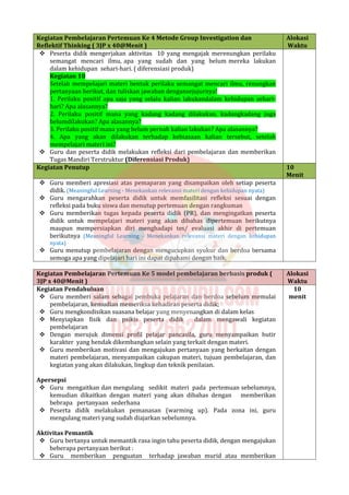 Kegiatan Pembelajaran Pertemuan Ke 4 Metode Group Investigation dan
Reflektif Thinking ( 3JP x 40@Menit )
Alokasi
Waktu
 Peserta didik mengerjakan aktivitas 10 yang mengajak merenungkan perilaku
semangat mencari ilmu, apa yang sudah dan yang belum mereka lakukan
dalam kehidupan sehari-hari. ( diferensiasi produk)
Kegiatan 10
Setelah mempelajari materi bentuk perilaku semangat mencari ilmu, renungkan
pertanyaan berikut, dan tuliskan jawaban dengansejujurnya!
1. Perilaku positif apa saja yang selalu kalian lakukandalam kehidupan sehari-
hari? Apa alasannya?
2. Perilaku positif mana yang kadang kadang dilakukan, kadangkadang juga
belumdilakukan? Apa alasannya?
3. Perilaku positif mana yang belum pernah kalian lakukan? Apa alasannya?
4. Apa yang akan dilakukan terhadap kebiasaan kalian tersebut, setelah
mempelajari materi ini?
 Guru dan peserta didik melakukan refleksi dari pembelajaran dan memberikan
Tugas Mandiri Terstruktur (Diferensiasi Produk)
Kegiatan Penutup 10
Menit
 Guru memberi apresiasi atas pemaparan yang disampaikan oleh setiap peserta
didik. (Meaningful Learning - Menekankan relevansi materi dengan kehidupan nyata)
 Guru mengarahkan peserta didik untuk memfasilitasi refleksi sesuai dengan
refleksi pada buku siswa dan menutup pertemuan dengan rangkuman
 Guru memberikan tugas kepada peserta didik (PR), dan mengingatkan peserta
didik untuk mempelajari materi yang akan dibahas dipertemuan berikutnya
maupun mempersiapkan diri menghadapi tes/ evaluasi akhir di pertemuan
berikutnya (Meaningful Learning - Menekankan relevansi materi dengan kehidupan
nyata)
 Guru menutup pembelajaran dengan mengucupkan syukur dan berdoa bersama
semoga apa yang dipelajari hari ini dapat dipahami dengan baik.
Kegiatan Pembelajaran Pertemuan Ke 5 model pembelajaran berbasis produk (
3JP x 40@Menit )
Alokasi
Waktu
Kegiatan Pendahuluan
 Guru memberi salam sebagai pembuka pelajaran dan berdoa sebelum memulai
pembelajaran, kemudian memeriksa kehadiran peserta didik;
 Guru mengkondisikan suasana belajar yang menyenangkan di dalam kelas
 Menyiapkan fisik dan psikis peserta didik dalam mengawali kegiatan
pembelajaran
 Dengan merujuk dimensi profil pelajar pancasila, guru menyampaikan butir
karakter yang hendak dikembangkan selain yang terkait dengan materi.
 Guru memberikan motivasi dan mengajukan pertanyaan yang berkaitan dengan
materi pembelajaran, menyampaikan cakupan materi, tujuan pembelajaran, dan
kegiatan yang akan dilakukan, lingkup dan teknik penilaian.
Apersepsi
 Guru mengaitkan dan mengulang sedikit materi pada pertemuan sebelumnya,
kemudian dikaitkan dengan materi yang akan dibahas dengan memberikan
bebrapa pertanyaan sederhana
 Peserta didik melakukan pemanasan (warming up). Pada zona ini, guru
mengulang materi yang sudah diajarkan sebelumnya.
Aktivitas Pemantik
 Guru bertanya untuk memantik rasa ingin tahu peserta didik, dengan mengajukan
beberapa pertanyaan berikut :
 Guru memberikan penguatan terhadap jawaban murid atau memberikan
10
menit
 