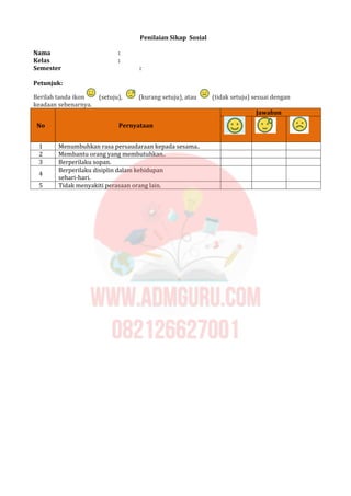 Penilaian Sikap Sosial
Nama :
Kelas :
Semester :
Petunjuk:
Berilah tanda ikon (setuju), (kurang setuju), atau (tidak setuju) sesuai dengan
keadaan sebenarnya.
Jawaban
No Pernyataan
1 Menumbuhkan rasa persaudaraan kepada sesama..
2 Membantu orang yang membutuhkan..
3 Berperilaku sopan.
4
Berperilaku disiplin dalam kehidupan
sehari-hari.
5 Tidak menyakiti perasaan orang lain.
 