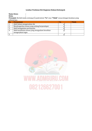 Lembar Penilaian Diri Kegiatan Diskusi Kelompok
Nama Siswa :
Kelas :
Petunjuk: Berilah tanda centang (√) pada kolom “Ya” atau “Tidak” sesuai dengan keadaan yang
sebenarnya.
No Pernyataan Ya Tidak
1 Aktif dalam mengemukan ide √
2 Mendengarkan teman yang sedang berpendapat √
3 Aktif mengajukan pertanyaan √
4 Aktif membantu teman yang mengaalami kesulitan
mengerjakan tugas
√
5 √
 