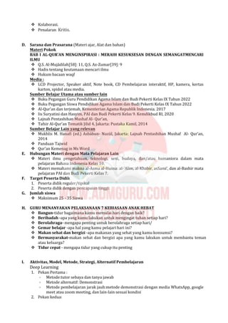  Kolaborasi.
 Penalaran Kritis.
D. Sarana dan Prasarana (Materi ajar, Alat dan bahan)
Materi Pokok
BAB I AL-QUR’AN MENGINSPIRASI : MERAIH KESUKSESAN DENGAN SEMANGATMENCARI
ILMU
 Q.S. Al-Mujādilah[58]: 11, Q.S. Az-Zumar[39]: 9
 Hadis tentang keutamaan mencari ilmu
 Hukum bacaan waqf
Media :
 LCD Projector, Speaker aktif, Note book, CD Pembelajaran interaktif, HP, kamera, kertas
karton, spidol atau media.
Sumber Belajar Utama atau sumber lain
 Buku Pegangan Guru Pendidikan Agama Islam dan Budi Pekerti Kelas IX Tahun 2022
 Buku Pegangan Siswa Pendidikan Agama Islam dan Budi Pekerti Kelas IX Tahun 2022
 Al-Qur’an dan terjemah, Kementerian Agama Republik Indonesia. 2017
 Iis Suryatini dan Hasyim, PAI dan Budi Pekerti Kelas 9. Kemdikbud RI, 2020
 Lajnah Pentashihan Mushaf Al- Qur’an,
 Tafsir Al-Qur’an Tematik Jilid 4, Jakarta: Pustaka Kamil, 2014
Sumber Belajar Lain yang relevan
 Mukhlis M. Hanafi (ed.) Asbàbun- Nuzùl, Jakarta: Lajnah Pentashihan Mushaf Al- Qur’an,
2014
 Panduan Tajwid
 Qur’an Kemenag in Ms Word
E. Hubungan Materi dengan Mata Pelajaran Lain
 Materi ilmu pengetahuan, teknologi, seni, budaya, dan/atau humaniora dalam mata
pelajaran Bahasa Indonesia Kelas 10.
 Materi memahami makna al-Asma al-Husna: al-‘Alim, al-Khabir, asSami’, dan al-Bashir mata
pelajaran PAI dan Budi Pekerti Kelas 7.
F. Target Peserta Didik
1. Peserta didik reguler/tipikal
2. Peserta didik dengan pencapaian tinggi:
G. Jumlah siswa
 Maksimum 25 - 35 Siswa
H. GURU MENANYAKAN PELAKSANAAN 7 KEBIASAAN ANAK HEBAT
 Bangun-tidur bagaimana kamu memulai hari dengan baik?
 Beribadah -apa yang kamu lakukan untuk mengingat tuhan setiap hari?
 Berolahraga- mengapa penting untuk berolahraga setiap hari/
 Gemar belajar -apa hal yang kamu pelajari hari ini?
 Makan sehat dan bergizi -apa makanan yang sehat yang kamu konsumsi?
 Bermasyarakat-makan sehat dan bergizi apa yang kamu lakukan untuk membantu teman
atau keluarga?
 Tidur cepat - mengapa tidur yang cukup itu penting
I. Aktivitas, Model, Metode, Strategi, Alternatif Pembelajaran
Deep Learning
1. Pekan Pertama :
- Metode:tutor sebaya dan tanya jawab
- Metode alternatif: Demonstrasi
- Metode pembelajaran jarak jauh:metode demonstrasi dengan media WhatsApp, google
meet atau zoom meeting, dan lain-lain sesuai kondisi
2. Pekan kedua:
 