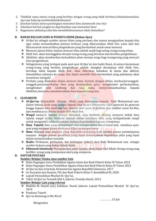 2. Tidaklah sama antara orang yang berilmu dengan orang yang tidak berilmu.Cobakaliananalisis,
apa saja halyang membedakankeduanya?
3. Jelaskan kaitan antara pentingnya menuntut ilmu danmeraih cita-cita!
4. Sebutkan hal-hal yangharus diperhatikan saat menuntut ilmu!
5. Bagaimana akibatnya jika kita memilikiilmunamun tidak diamalkan?
B. BAHAN BACAAN GURU & PESERTA DIDIK (Bahan Ajar)
 Al-Qur’an sebagai sumber ajaran Islam yang pertama dan utama mengajarkan kepada kita
agar selalu memanfaatkan potensi terbesar yang dikaruniakan Allah Swt. yaitu akal dan
fikiranuntuk mencariilmu pengetahuan yang bermanfaat untuk umat manusia.
 Menurut ajaran Islam, hukum mencari ilmu adalah wajib bagi setiap orang-orang Islam.
 Allah Swt. akan meninggikan derajat orang-orang yang beriman dan berilmu pengetahuan.
 AllahSwt. akan memberikan kemudahan jalan menuju surga bagi orangorang yang mencari
ilmu pengetahuan.
 Sebagaimana yang terdapat pada ayat-ayat Al-Qur’an dan hadis Rasul, di antara keutamaan
orang-orang yang berilmu pengetahuan adalah: diangkat derajatnya oleh Allah Swt.,
bersikap takut kepada Allah Swt., akan diberikan kebaikan di dunia dan akhirat,
dimudahkan jalannya ke surga, dan dapat memiliki ilmu bermanfaat yang pahalanya akan
senantiasa mengalir.
 Perilaku yang dilakukan dalam mencari ilmu: berniat dengan ikhlas, berdoa,bersungguh-
sungguh,antusiasterhadap ilmu yang disampaikan guru, menghindari perbuatandosa,
menghindari sifat sombong dan rasa malu, menyerahkanhasilnya kepada
AllahSwt.,berusaha mendakwahkan ilmu kepada orang lain.
C. GLOSARIUM
 Al-Qur’an: Kalamullah (firman Allah) yang diturunkan kepada Nabi Muhammad saw.
dalam bahasa Arab yang sampai kepada kita secara mutawattir (dari generasi ke generasi
hingga kepada kita sekarang ini), dimulai dari surat Al-Fatihah dan diakhiri surat An-Nas,
dan membacanya dinilai ibadah oleh Allah Swt.
 Waqaf menurut bahasa artinya menahan, atau berhenti. Sedang menurut istilah ilmu
tajwid, waqaf adalah berhenti sejenak ketika membaca lafaz yang terdapattanda waqaf
untuk mengambil nafassejenakdan melanjutkan kembali bacaan selanjutnya
 Ilmu Tajwid: Ilmu yang mempelajari cara mengucapkan huruf-huruf atau membaca ayat-
ayat yang terdapat dalam kitab suci AlQur’an dengan benar
 Ilmu: Hidayah atau inspirasi yang diperoleh seseorang baik melalui proses pembelajaran
maupun dengan proses penelitian yang dapat menunjukkan kepadanya jalan yang tepat
dalam menyelesaikan masalah
 Hadis: Perkataan, perbuatan, dan ketetapan (takrir) dari Nabi Muhammad saw. sebagai
sumber hukum yang kedua dalam Islam
 Ukhuwah Islamiyah: Persaudaraan antar sesama umat Islam Ulul Albab: Orang-orang yang
berfikir; orang yang mempunyai akal yang sempurna
D. DAFTAR PUSTAKA
Sumber Belajar Utama atau sumber lain
 Buku Pegangan Guru Pendidikan Agama Islam dan Budi Pekerti Kelas IX Tahun 2022
 Buku Pegangan Siswa Pendidikan Agama Islam dan Budi Pekerti Kelas IX Tahun 2022
 Al-Qur’an dan terjemah, Kementerian Agama Republik Indonesia. 2017
 Iis Suryatini dan Hasyim, PAI dan Budi Pekerti Kelas 9. Kemdikbud RI, 2020
 Lajnah Pentashihan Mushaf Al- Qur’an,
 Tafsir Al-Qur’an Tematik Jilid 4, Jakarta: Pustaka Kamil, 2014
Sumber Belajar Lain yang relevan
 Mukhlis M. Hanafi (ed.) Asbàbun- Nuzùl, Jakarta: Lajnah Pentashihan Mushaf Al- Qur’an,
2014
 Panduan Tajwid
 Qur’an Kemenag in Ms Word
……………. 15 Juli
Mengetahui
 