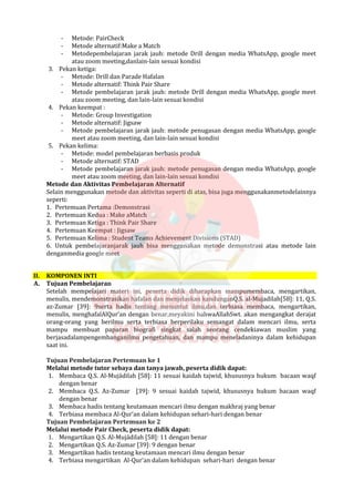 - Metode: PairCheck
- Metode alternatif:Make a Match
- Metodepembelajaran jarak jauh: metode Drill dengan media WhatsApp, google meet
atau zoom meeting,danlain-lain sesuai kondisi
3. Pekan ketiga:
- Metode: Drill dan Parade Hafalan
- Metode alternatif: Think Pair Share
- Metode pembelajaran jarak jauh: metode Drill dengan media WhatsApp, google meet
atau zoom meeting, dan lain-lain sesuai kondisi
4. Pekan keempat :
- Metode: Group Investigation
- Metode alternatif: Jigsaw
- Metode pembelajaran jarak jauh: metode penugasan dengan media WhatsApp, google
meet atau zoom meeting, dan lain-lain sesuai kondisi
5. Pekan kelima:
- Metode: model pembelajaran berbasis produk
- Metode alternatif: STAD
- Metode pembelajaran jarak jauh: metode penugasan dengan media WhatsApp, google
meet atau zoom meeting, dan lain-lain sesuai kondisi
Metode dan Aktivitas Pembelajaran Alternatif
Selain menggunakan metode dan aktivitas seperti di atas, bisa juga menggunakanmetodelainnya
seperti:
1. Pertemuan Pertama :Demonstrasi
2. Pertemuan Kedua : Make aMatch
3. Pertemuan Ketiga : Think Pair Share
4. Pertemuan Keempat : Jigsaw
5. Pertemuan Kelima : Student Teams Achievement Divisions (STAD)
6. Untuk pembelajaranjarak jauh bisa menggunakan metode demonstrasi atau metode lain
denganmedia google meet
II. KOMPONEN INTI
A. Tujuan Pembelajaran
Setelah mempelajari materi ini, peserta didik diharapkan mampumembaca, mengartikan,
menulis, mendemonstrasikan hafalan dan menjelaskan kandunganQ.S. al-Mujadilah[58]: 11, Q.S.
az-Zumar [39]: 9serta hadis tentang menuntut ilmu,dan terbiasa membaca, mengartikan,
menulis, menghafalAlQur’an dengan benar,meyakini bahwaAllahSwt. akan mengangkat derajat
orang-orang yang berilmu serta terbiasa berperilaku semangat dalam mencari ilmu, serta
mampu membuat paparan biografi singkat salah seorang cendekiawan muslim yang
berjasadalampengembanganilmu pengetahuan, dan mampu meneladaninya dalam kehidupan
saat ini.
Tujuan Pembelajaran Pertemuan ke 1
Melalui metode tutor sebaya dan tanya jawab, peserta didik dapat:
1. Membaca Q.S. Al-Mujādilah [58]: 11 sesuai kaidah tajwid, khususnya hukum bacaan waqf
dengan benar
2. Membaca Q.S. Az-Zumar [39]: 9 sesuai kaidah tajwid, khususnya hukum bacaan waqf
dengan benar
3. Membaca hadis tentang keutamaan mencari ilmu dengan makhraj yang benar
4. Terbiasa membaca Al-Qur‘an dalam kehidupan sehari-hari dengan benar
Tujuan Pembelajaran Pertemuan ke 2
Melalui metode Pair Check, peserta didik dapat:
1. Mengartikan Q.S. Al-Mujādilah [58]: 11 dengan benar
2. Mengartikan Q.S. Az-Zumar [39]: 9 dengan benar
3. Mengartikan hadis tentang keutamaan mencari ilmu dengan benar
4. Terbiasa mengartikan Al-Qur’an dalam kehidupan sehari-hari dengan benar
 
