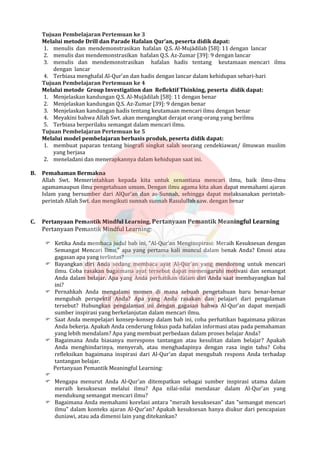 Tujuan Pembelajaran Pertemuan ke 3
Melalui metode Drill dan Parade Hafalan Qur’an, peserta didik dapat:
1. menulis dan mendemonstrasikan hafalan Q.S. Al-Mujādilah [58]: 11 dengan lancar
2. menulis dan mendemonstrasikan hafalan Q.S. Az-Zumar [39]: 9 dengan lancar
3. menulis dan mendemonstrasikan hafalan hadis tentang keutamaan mencari ilmu
dengan lancar
4. Terbiasa menghafal Al-Qur’an dan hadis dengan lancar dalam kehidupan sehari-hari
Tujuan Pembelajaran Pertemuan ke 4
Melalui metode Group Investigation dan Reflektif Thinking, peserta didik dapat:
1. Menjelaskan kandungan Q.S. Al-Mujādilah [58]: 11 dengan benar
2. Menjelaskan kandungan Q.S. Az-Zumar [39]: 9 dengan benar
3. Menjelaskan kandungan hadis tentang keutamaan mencari ilmu dengan benar
4. Meyakini bahwa Allah Swt. akan mengangkat derajat orang-orang yang berilmu
5. Terbiasa berperilaku semangat dalam mencari ilmu.
Tujuan Pembelajaran Pertemuan ke 5
Melalui model pembelajaran berbasis produk, peserta didik dapat:
1. membuat paparan tentang biografi singkat salah seorang cendekiawan/ ilmuwan muslim
yang berjasa
2. meneladani dan menerapkannya dalam kehidupan saat ini.
B. Pemahaman Bermakna
Allah Swt. Memerintahkan kepada kita untuk senantiasa mencari ilmu, baik ilmu-ilmu
agamamaupun ilmu pengetahuan umum. Dengan ilmu agama kita akan dapat memahami ajaran
Islam yang bersumber dari AlQur’an dan as-Sunnah, sehingga dapat melaksanakan perintah-
perintah Allah Swt. dan mengikuti sunnah sunnah Rasulullah saw. dengan benar
C. Pertanyaan Pemantik Mindful Learning, Pertanyaan Pemantik Meaningful Learning
Pertanyaan Pemantik Mindful Learning:
 Ketika Anda membaca judul bab ini, "Al-Qur'an Menginspirasi: Meraih Kesuksesan dengan
Semangat Mencari Ilmu," apa yang pertama kali muncul dalam benak Anda? Emosi atau
gagasan apa yang terlintas?
 Bayangkan diri Anda sedang membaca ayat Al-Qur'an yang mendorong untuk mencari
ilmu. Coba rasakan bagaimana ayat tersebut dapat memengaruhi motivasi dan semangat
Anda dalam belajar. Apa yang Anda perhatikan dalam diri Anda saat membayangkan hal
ini?
 Pernahkah Anda mengalami momen di mana sebuah pengetahuan baru benar-benar
mengubah perspektif Anda? Apa yang Anda rasakan dan pelajari dari pengalaman
tersebut? Hubungkan pengalaman ini dengan gagasan bahwa Al-Qur'an dapat menjadi
sumber inspirasi yang berkelanjutan dalam mencari ilmu.
 Saat Anda mempelajari konsep-konsep dalam bab ini, coba perhatikan bagaimana pikiran
Anda bekerja. Apakah Anda cenderung fokus pada hafalan informasi atau pada pemahaman
yang lebih mendalam? Apa yang membuat perbedaan dalam proses belajar Anda?
 Bagaimana Anda biasanya merespons tantangan atau kesulitan dalam belajar? Apakah
Anda menghindarinya, menyerah, atau menghadapinya dengan rasa ingin tahu? Coba
refleksikan bagaimana inspirasi dari Al-Qur'an dapat mengubah respons Anda terhadap
tantangan belajar.
Pertanyaan Pemantik Meaningful Learning:

 Mengapa menurut Anda Al-Qur'an ditempatkan sebagai sumber inspirasi utama dalam
meraih kesuksesan melalui ilmu? Apa nilai-nilai mendasar dalam Al-Qur'an yang
mendukung semangat mencari ilmu?
 Bagaimana Anda memahami korelasi antara "meraih kesuksesan" dan "semangat mencari
ilmu" dalam konteks ajaran Al-Qur'an? Apakah kesuksesan hanya diukur dari pencapaian
duniawi, atau ada dimensi lain yang ditekankan?
 