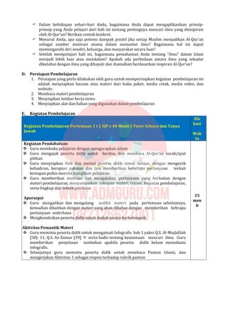  Dalam kehidupan sehari-hari Anda, bagaimana Anda dapat mengaplikasikan prinsip-
prinsip yang Anda pelajari dari bab ini tentang pentingnya mencari ilmu yang diinspirasi
oleh Al-Qur'an? Berikan contoh konkret.
 Menurut Anda, apa saja potensi dampak positif jika setiap Muslim menjadikan Al-Qur'an
sebagai sumber motivasi utama dalam menuntut ilmu? Bagaimana hal ini dapat
memengaruhi diri sendiri, keluarga, dan masyarakat secara luas?
 Setelah mempelajari bab ini, bagaimana pemahaman Anda tentang "ilmu" dalam Islam
menjadi lebih luas atau mendalam? Apakah ada perbedaan antara ilmu yang sekadar
diketahui dengan ilmu yang dihayati dan diamalkan berdasarkan inspirasi Al-Qur'an?
D. Persiapan Pembelajaran
1. Persiapan yang perlu dilakukan oleh guru untuk mempersiapkan kegiatan pembelajaran ini
adalah menyiapkan bacaan atau materi dari buku paket, media cetak, media video, dan
website.
2. Membaca materi pembelajaran
3. Menyiapkan lembar kerja siswa
4. Menyiapkan alat dan bahan yang digunakan dalam pembelajaran
E. Kegiatan Pembelajaran
Kegiatan Pembelajaran Pertemuan 1 r ( 3JP x 40 Menit ) Tutor Sebaya dan Tanya
Jawab
Alo
kasi
Wak
tu
Kegiatan Pendahuluan
 Guru membuka pelajaran dengan mengucapkan salam
 Guru mengajak peserta didik untuk berdoa, dan membaca Al-Qur’an surah/ayat
pilihan
 Guru menyiapkan fisik dan mental peserta didik untuk belajar, dengan mengecek
kehadiran, kerapian pakaian dan lain memberikan beberapa pertanyaan terkait
kesiapan psikis mereka mengikuti pelajaran.
 Guru memberikan motivasi dan mengajukan pertanyaan yang berkaitan dengan
materi pembelajaran, menyampaikan cakupan materi, tujuan, kegiatan pembelajaran,
serta lingkup dan teknik penilaian
Apersepsi
 Guru mengaitkan dan mengulang sedikit materi pada pertemuan sebelumnya,
kemudian dikaitkan dengan materi yang akan dibahas dengan memberikan bebrapa
pertanyaan sederhana
 Mengkondisikan peserta didik untuk duduk secara berkelompok
Aktivitas Pemantik Materi
 Guru meminta peserta didik untuk mengamati Infografis bab 1 yakni Q.S. Al-Mujādilah
[58]: 11, Q.S. Az-Zumar [39]: 9 serta hadis tentang keutamaan mencari ilmu. Guru
memberikan penjelasan tambahan apabila peserta didik belum memahami
infografis.
 Selanjutnya guru meminta peserta didik untuk membaca Pantun Islami, dan
mengerjakan Aktivitas 1 sebagai respon terhadap rubrik pantun
15
men
it
 