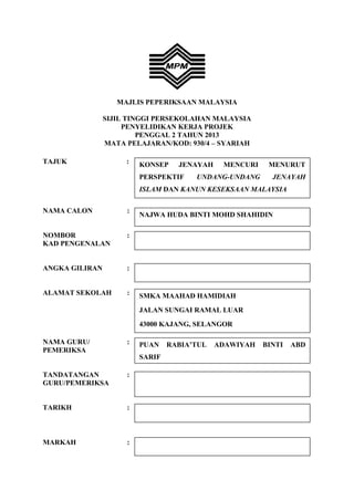 KONSEP JENAYAH MENCURI MENURUT
PERSPEKTIF UNDANG-UNDANG JENAYAH
ISLAM DAN KANUN KESEKSAAN MALAYSIA
MAJLIS PEPERIKSAAN MALAYSIA
SIJIL TINGGI PERSEKOLAHAN MALAYSIA
PENYELIDIKAN KERJA PROJEK
PENGGAL 2 TAHUN 2013
MATA PELAJARAN/KOD: 930/4 – SYARIAH
TAJUK :
NAMA CALON :
NOMBOR :
KAD PENGENALAN
ANGKA GILIRAN :
ALAMAT SEKOLAH :
NAMA GURU/ :
PEMERIKSA
TANDATANGAN :
GURU/PEMERIKSA
TARIKH :
MARKAH :
NAJWA HUDA BINTI MOHD SHAHIDIN
SMKA MAAHAD HAMIDIAH
JALAN SUNGAI RAMAL LUAR
43000 KAJANG, SELANGOR
PUAN RABIA’TUL ADAWIYAH BINTI ABD
SARIF
 