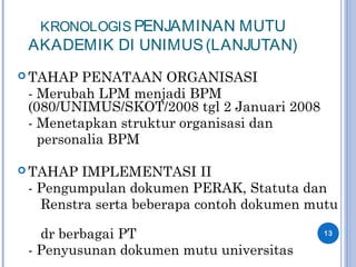 KRONOLOGIS PENJAMINAN MUTU
AKADEMIK DI UNIMUS(LANJUTAN)
 TAHAP PENATAAN ORGANISASI
- Merubah LPM menjadi BPM
(080/UNIMUS/SKOT/2008 tgl 2 Januari 2008
- Menetapkan struktur organisasi dan
personalia BPM
 TAHAP IMPLEMENTASI II
- Pengumpulan dokumen PERAK, Statuta dan
Renstra serta beberapa contoh dokumen mutu
dr berbagai PT
- Penyusunan dokumen mutu universitas
13
 