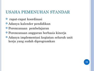 USAHA PEMENUHAN STANDAR
 rapat-rapat koordinasi
 Adanya kalender pendidikan
 Perencanaan pembelajaran
 Perencanaan anggaran berbasis kinerja
 Adanya implementasi kegiatan seluruh unit
kerja yang sudah diprogramkan
16
 