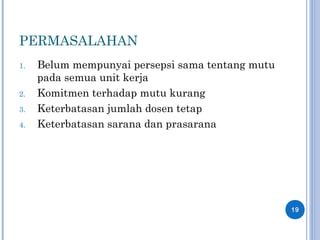 PERMASALAHAN
1. Belum mempunyai persepsi sama tentang mutu
pada semua unit kerja
2. Komitmen terhadap mutu kurang
3. Keterbatasan jumlah dosen tetap
4. Keterbatasan sarana dan prasarana
19
 