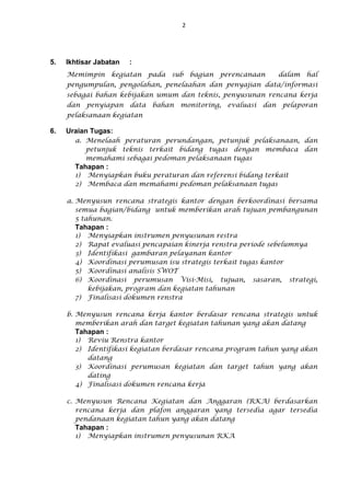 2
5. Ikhtisar Jabatan :
Memimpin kegiatan pada sub bagian perencanaan dalam hal
pengumpulan, pengolahan, penelaahan dan penyajian data/informasi
sebagai bahan kebijakan umum dan teknis, penyusunan rencana kerja
dan penyiapan data bahan monitoring, evaluasi dan pelaporan
pelaksanaan kegiatan
6. Uraian Tugas:
a. Menelaah peraturan perundangan, petunjuk pelaksanaan, dan
petunjuk teknis terkait bidang tugas dengan membaca dan
memahami sebagai pedoman pelaksanaan tugas
Tahapan :
1) Menyiapkan buku peraturan dan referensi bidang terkait
2) Membaca dan memahami pedoman pelaksanaan tugas
a. Menyusun rencana strategis kantor dengan berkoordinasi bersama
semua bagian/bidang untuk memberikan arah tujuan pembangunan
5 tahunan.
Tahapan :
1) Menyiapkan instrumen penyusunan restra
2) Rapat evaluasi pencapaian kinerja renstra periode sebelumnya
3) Identifikasi gambaran pelayanan kantor
4) Koordinasi perumusan isu strategis terkait tugas kantor
5) Koordinasi analisis SWOT
6) Koordinasi perumusan Visi-Misi, tujuan, sasaran, strategi,
kebijakan, program dan kegiatan tahunan
7) Finalisasi dokumen renstra
b. Menyusun rencana kerja kantor berdasar rencana strategis untuk
memberikan arah dan target kegiatan tahunan yang akan datang
Tahapan :
1) Reviu Renstra kantor
2) Identifikasi kegiatan berdasar rencana program tahun yang akan
datang
3) Koordinasi perumusan kegiatan dan target tahun yang akan
dating
4) Finalisasi dokumen rencana kerja
c. Menyusun Rencana Kegiatan dan Anggaran (RKA) berdasarkan
rencana kerja dan plafon anggaran yang tersedia agar tersedia
pendanaan kegiatan tahun yang akan datang
Tahapan :
1) Menyiapkan instrumen penyusunan RKA
 