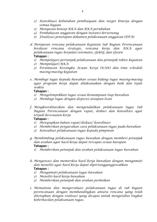 3
2) Koordinasi kebutuhan pembiayaan dan target kinerja dengan
semua bagian
3) Menyusun konsep RKA dan RKA perubahan
4) Pembahasan anggaran dengan instansi berwenang
5) Finalisasi penetapan dokumen pelaksanaan anggaran (DPA)
d. Menyusun rencana pelaksanaan kegiatan Sub Bagian Perencanaan
berdasar rencana strategis, rencana kerja dan RKA agar
pelaksanaan tugas berjalan sistematis, efektif, dan efisien
Tahapan :
1) Mempelajari pertunjuk pelaksanaan dan petunjuk teknis kegiatan
2) Mempelajari RKA
3) Perumusan Kerangka Acuan Kerja (KAK) dan time schedule
masing-masing kegiatan
e. Membagi tugas kepada bawahan sesuai bidang tugas masing-masing
agar program kerja dapat dilaksanakan dengan baik dan tepat
waktu
Tahapan :
1) Mengelompokkan tugas sesuai kemampuan tiap bawahan
2) Membagi tugas dengan disposisi ataupun lisan
f. Mengkoordinasikan dan mengendalikan pelaksanaan tugas Sub
Bagian Perencanaan dengan rapat, diskusi dan konsultasi agar
terjadi kesesuaian kerja
Tahapan :
1) Menyiapkan bahan rapat/diskusi/ koordinasi
2) Memberikan pengarahan cara pelaksanaan tugas pada bawahan
3) Konsultasi pelaksanaan tugas kepada pimpinan
g. Membimbing pelaksanaan tugas bawahan dengan memberi petunjuk
dan arahan agar hasil kerja dapat tercapai sesuai harapan
Tahapan :
1) Memberikan petunjuk dan arahan pelaksanaan tugas bawahan
h. Mengawasi dan memeriksa hasil kerja bawahan dengan mengamati
dan meneliti agar hasil kerja dapat dipertanggungjawabkan
Tahapan :
1) Mengamati pelaksanaan tugas bawahan
2) Meneliti hasil kerja bawahan
3) Memberikan petunjuk dan arahan perbaikan
i. Memantau dan mengevaluasi pelaksanaan tugas di sub bagian
perencanaan dengan membandingkan antara rencana yang telah
ditetapkan dengan realisasi yang dicapai untuk mengetahui tingkat
keberhasilan pelaksanaan tugas.
 