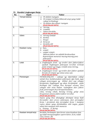 7
13. Kondisi Lingkungan Kerja:
No. Aspek Faktor
1. Tempat bekerja a. Di dalam ruangan.
b. Di tempat terbuka/dibawah atap yang tidak
cukup terlindungi
c. Di dalam dan diluar ruangan
(PILIH SALAH SATU)
2. Suhu a. Kering.
b. Lembab.
c. Udara berdebu
(PILIH SALAH SATU)
3. Udara a. Kering lembab
b. berbau
c. bergas
d. beracun
e. berdebu dsb
(PILIH SALAH SATU)
4. Keadaan ruang a. luas,
b. sempit
c. sangat sempit.
Ukuran faktor ini adalah berdasarkan
kepentingan menurut masing-masing jenis
pekerjaan.
(PILIH SALAH SATU)
5. Letak a. Lingkungan Fisik : yg terdiri dari faktor-faktor
apakah lingkungan pekerjaan tersebut terletak
pada tempat yg tinggi, rendah atau miring,
(PILIH SALAH SATU)
b. Lingkungan Sosial : yg terdiri dari faktor apakah
berada di tempat yg ramai atau sepi.
(PILIH SALAH SATU)
6. Penerangan PENERANGAN : cahaya yg diperlukan cukup
untuk bisa melaksanakan pekerjaan dgn baik, juga
sebagai penerangan yg dilihat dari segi sebagai
kenyataan lingkungan yg akan berdampak pada
berbagai hal. Cahaya bisa berujud sarana, bisa
sebagai alat atau bahan. Sedangkan dari faktor
fisik, penerangan bisa berujud keadaan :
silau, terang sekali, kurang terang, gelap atau
bergantian antara faktor-faktor tersebut.
(PILIH SALAH SATU)
7. Suara Suara yang bisa ditangkap ditempat kerja baik
bersumber dari proses pekerjaan, dari perangkat
kerja ( peralatan dan perangkat kerja ) maupun
suara alami yang ditimbulkan oleh angin, gejala
alam lain maupun oleh manusia
a. Tenang b. Bising
(PILIH SALAH SATU)
8 Keadaan tempat kerja berdebu, berlumpur dan berair atau keadaan lain
yg tidak menyenangkan seperti kotor, licin, tidak
rata, lentur, dll.
(PILIH SALAH SATU)
 