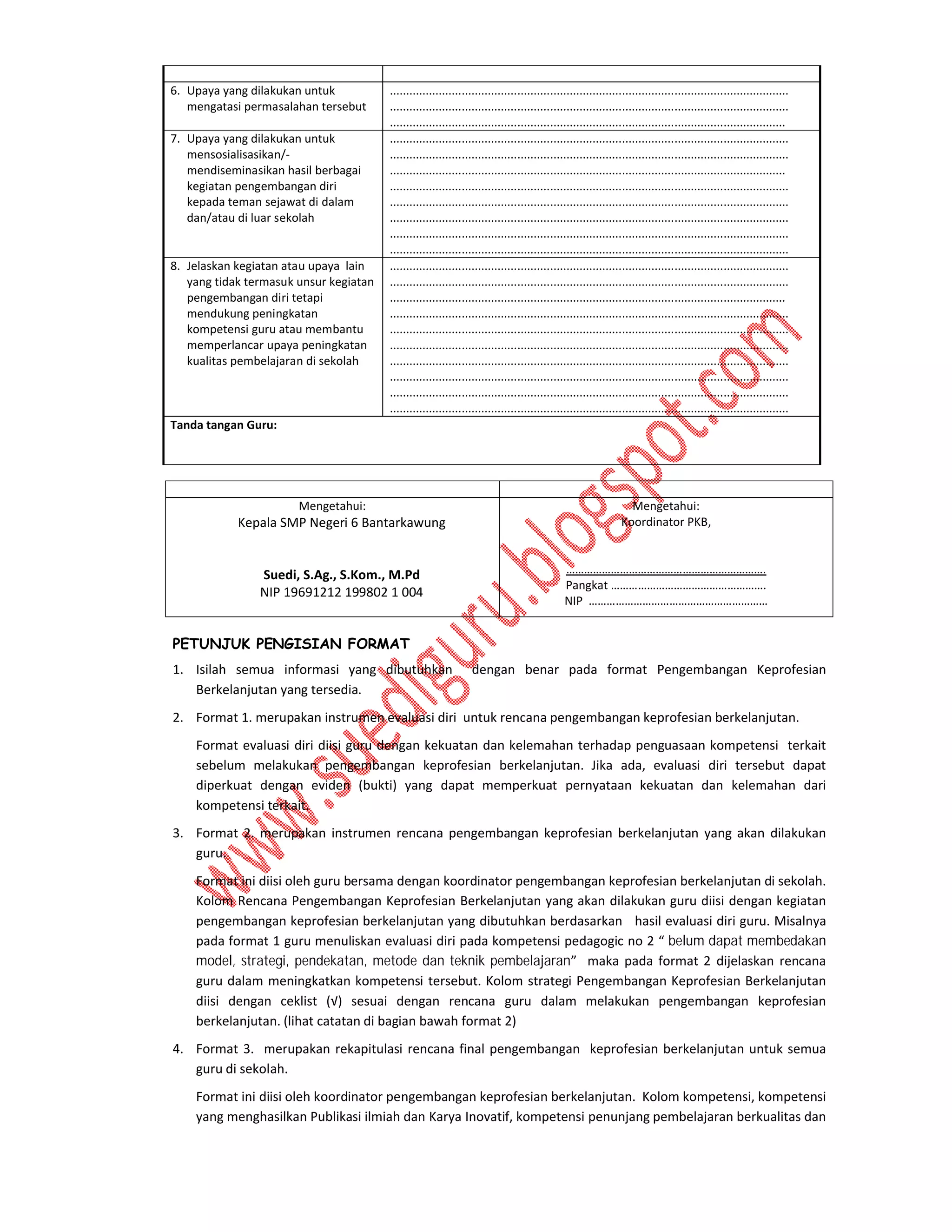 6. Upaya yang dilakukan untuk
mengatasi permasalahan tersebut
7. Upaya yang dilakukan untuk
mensosialisasikan/mendiseminasikan hasil berbagai
kegiatan pengembangan diri
kepada teman sejawat di dalam
dan/atau di luar sekolah

8. Jelaskan kegiatan atau upaya lain
yang tidak termasuk unsur kegiatan
pengembangan diri tetapi
mendukung peningkatan
kompetensi guru atau membantu
memperlancar upaya peningkatan
kualitas pembelajaran di sekolah

..........................................................................................................................
..........................................................................................................................
.........................................................................................................................
..........................................................................................................................
..........................................................................................................................
.........................................................................................................................
..........................................................................................................................
..........................................................................................................................
..........................................................................................................................
..........................................................................................................................
..........................................................................................................................
..........................................................................................................................
..........................................................................................................................
.........................................................................................................................
..........................................................................................................................
..........................................................................................................................
..........................................................................................................................
..........................................................................................................................
..........................................................................................................................
..........................................................................................................................
..........................................................................................................................

Tanda tangan Guru:

Mengetahui:

Kepala SMP Negeri 6 Bantarkawung
Suedi, S.Ag., S.Kom., M.Pd
NIP 19691212 199802 1 004

Mengetahui:
Koordinator PKB,
………………………………………………………….
Pangkat …………………………………………….
NIP ……………………………………………………

PETUNJUK PENGISIAN FORMAT
1. Isilah semua informasi yang dibutuhkan
Berkelanjutan yang tersedia.

dengan benar pada format Pengembangan Keprofesian

2. Format 1. merupakan instrumen evaluasi diri untuk rencana pengembangan keprofesian berkelanjutan.
Format evaluasi diri diisi guru dengan kekuatan dan kelemahan terhadap penguasaan kompetensi terkait
sebelum melakukan pengembangan keprofesian berkelanjutan. Jika ada, evaluasi diri tersebut dapat
diperkuat dengan eviden (bukti) yang dapat memperkuat pernyataan kekuatan dan kelemahan dari
kompetensi terkait.
3. Format 2. merupakan instrumen rencana pengembangan keprofesian berkelanjutan yang akan dilakukan
guru.
Format ini diisi oleh guru bersama dengan koordinator pengembangan keprofesian berkelanjutan di sekolah.
Kolom Rencana Pengembangan Keprofesian Berkelanjutan yang akan dilakukan guru diisi dengan kegiatan
pengembangan keprofesian berkelanjutan yang dibutuhkan berdasarkan hasil evaluasi diri guru. Misalnya
pada format 1 guru menuliskan evaluasi diri pada kompetensi pedagogic no 2 “ belum dapat membedakan
model, strategi, pendekatan, metode dan teknik pembelajaran” maka pada format 2 dijelaskan rencana
guru dalam meningkatkan kompetensi tersebut. Kolom strategi Pengembangan Keprofesian Berkelanjutan
diisi dengan ceklist (√) sesuai dengan rencana guru dalam melakukan pengembangan keprofesian
berkelanjutan. (lihat catatan di bagian bawah format 2)
4. Format 3. merupakan rekapitulasi rencana final pengembangan keprofesian berkelanjutan untuk semua
guru di sekolah.
Format ini diisi oleh koordinator pengembangan keprofesian berkelanjutan. Kolom kompetensi, kompetensi
yang menghasilkan Publikasi ilmiah dan Karya Inovatif, kompetensi penunjang pembelajaran berkualitas dan

 