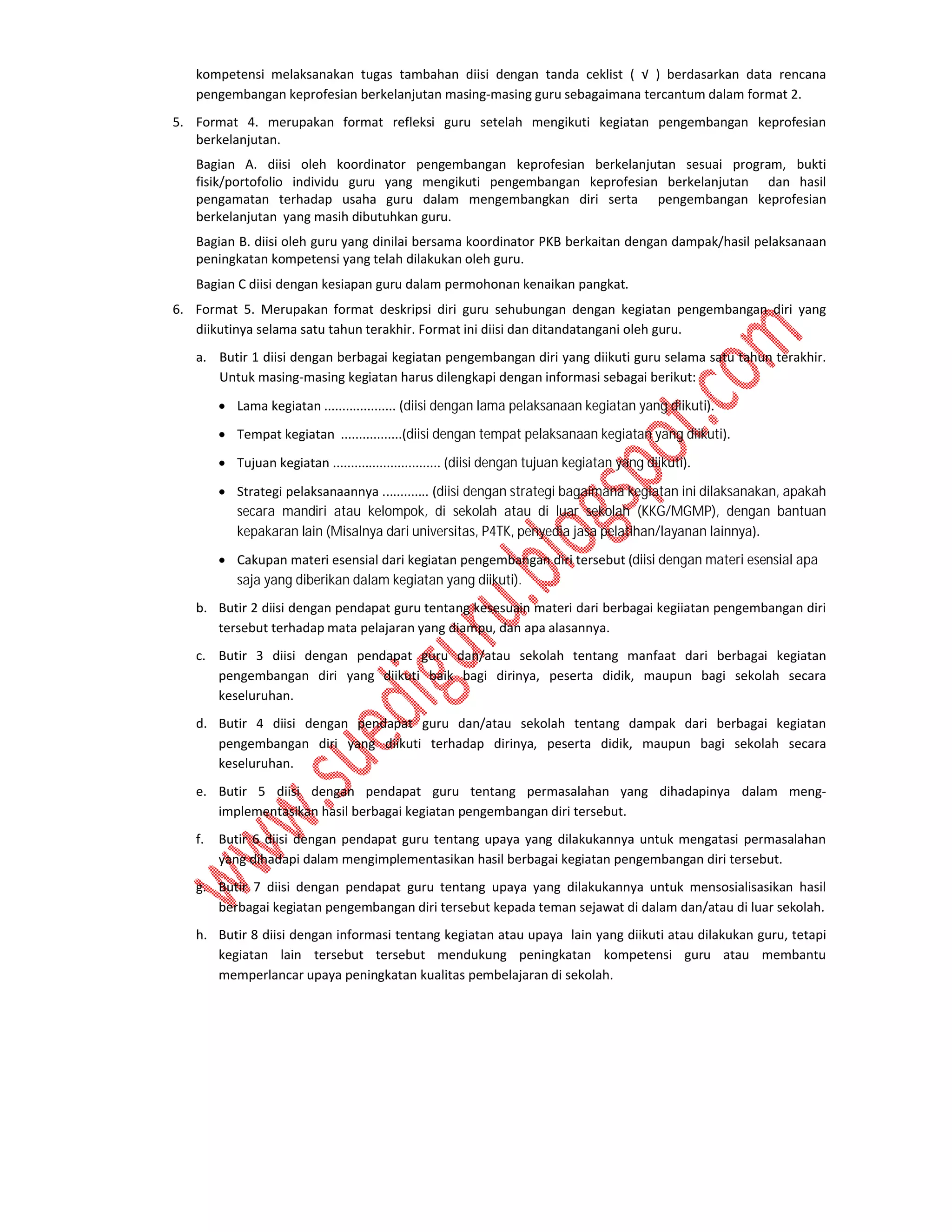 kompetensi melaksanakan tugas tambahan diisi dengan tanda ceklist ( √ ) berdasarkan data rencana
pengembangan keprofesian berkelanjutan masing-masing guru sebagaimana tercantum dalam format 2.
5. Format 4. merupakan format refleksi guru setelah mengikuti kegiatan pengembangan keprofesian
berkelanjutan.
Bagian A. diisi oleh koordinator pengembangan keprofesian berkelanjutan sesuai program, bukti
fisik/portofolio individu guru yang mengikuti pengembangan keprofesian berkelanjutan dan hasil
pengamatan terhadap usaha guru dalam mengembangkan diri serta pengembangan keprofesian
berkelanjutan yang masih dibutuhkan guru.
Bagian B. diisi oleh guru yang dinilai bersama koordinator PKB berkaitan dengan dampak/hasil pelaksanaan
peningkatan kompetensi yang telah dilakukan oleh guru.
Bagian C diisi dengan kesiapan guru dalam permohonan kenaikan pangkat.
6. Format 5. Merupakan format deskripsi diri guru sehubungan dengan kegiatan pengembangan diri yang
diikutinya selama satu tahun terakhir. Format ini diisi dan ditandatangani oleh guru.
a. Butir 1 diisi dengan berbagai kegiatan pengembangan diri yang diikuti guru selama satu tahun terakhir.
Untuk masing-masing kegiatan harus dilengkapi dengan informasi sebagai berikut:
 Lama kegiatan .................... (diisi dengan lama pelaksanaan kegiatan yang diikuti).
 Tempat kegiatan .................(diisi dengan tempat pelaksanaan kegiatan yang diikuti).
 Tujuan kegiatan .............................. (diisi dengan tujuan kegiatan yang diikuti).
 Strategi pelaksanaannya ............. (diisi dengan strategi bagaimana kegiatan ini dilaksanakan, apakah
secara mandiri atau kelompok, di sekolah atau di luar sekolah (KKG/MGMP), dengan bantuan
kepakaran lain (Misalnya dari universitas, P4TK, penyedia jasa pelatihan/layanan lainnya).
 Cakupan materi esensial dari kegiatan pengembangan diri tersebut (diisi dengan materi esensial apa
saja yang diberikan dalam kegiatan yang diikuti).
b. Butir 2 diisi dengan pendapat guru tentang kesesuain materi dari berbagai kegiiatan pengembangan diri
tersebut terhadap mata pelajaran yang diampu, dan apa alasannya.
c. Butir 3 diisi dengan pendapat guru dan/atau sekolah tentang manfaat dari berbagai kegiatan
pengembangan diri yang diikuti baik bagi dirinya, peserta didik, maupun bagi sekolah secara
keseluruhan.
d. Butir 4 diisi dengan pendapat guru dan/atau sekolah tentang dampak dari berbagai kegiatan
pengembangan diri yang diikuti terhadap dirinya, peserta didik, maupun bagi sekolah secara
keseluruhan.
e. Butir 5 diisi dengan pendapat guru tentang permasalahan yang dihadapinya dalam mengimplementasikan hasil berbagai kegiatan pengembangan diri tersebut.
f.

Butir 6 diisi dengan pendapat guru tentang upaya yang dilakukannya untuk mengatasi permasalahan
yang dihadapi dalam mengimplementasikan hasil berbagai kegiatan pengembangan diri tersebut.

g. Butir 7 diisi dengan pendapat guru tentang upaya yang dilakukannya untuk mensosialisasikan hasil
berbagai kegiatan pengembangan diri tersebut kepada teman sejawat di dalam dan/atau di luar sekolah.
h. Butir 8 diisi dengan informasi tentang kegiatan atau upaya lain yang diikuti atau dilakukan guru, tetapi
kegiatan lain tersebut tersebut mendukung peningkatan kompetensi guru atau membantu
memperlancar upaya peningkatan kualitas pembelajaran di sekolah.

 