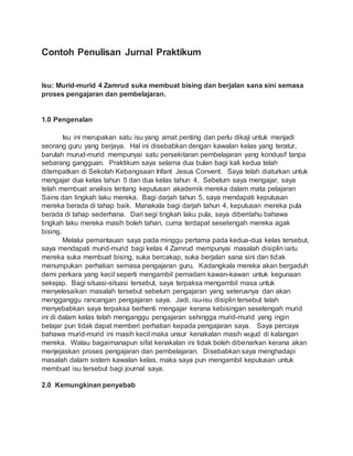 Contoh Penulisan Jurnal Praktikum
Isu: Murid-murid 4 Zamrud suka membuat bising dan berjalan sana sini semasa
proses pengajaran dan pembelajaran.
1.0 Pengenalan
Isu ini merupakan satu isu yang amat penting dan perlu dikaji untuk menjadi
seorang guru yang berjaya. Hal ini disebabkan dengan kawalan kelas yang teratur,
barulah murud-murid mempunyai satu persekitaran pembelajaran yang kondusif tanpa
sebarang gangguan. Praktikum saya selama dua bulan bagi kali kedua telah
ditempatkan di Sekolah Kebangsaan Infant Jesus Convent. Saya telah diaturkan untuk
mengajar dua kelas tahun 5 dan dua kelas tahun 4. Sebelum saya mengajar, saya
telah membuat analisis tentang keputusan akademik mereka dalam mata pelajaran
Sains dan tingkah laku mereka. Bagi darjah tahun 5, saya mendapati keputusan
mereka berada di tahap baik. Manakala bagi darjah tahun 4, keputusan mereka pula
berada di tahap sederhana. Dari segi tingkah laku pula, saya diberitahu bahawa
tingkah laku mereka masih boleh tahan, cuma terdapat sesetengah mereka agak
bising.
Melalui pemantauan saya pada minggu pertama pada kedua-dua kelas tersebut,
saya mendapati murid-murid bagi kelas 4 Zamrud mempunyai masalah disiplin iaitu
mereka suka membuat bising, suka bercakap, suka berjalan sana sini dan tidak
menumpukan perhatian semasa pengajaran guru. Kadangkala mereka akan bergaduh
demi perkara yang kecil seperti mengambil pemadam kawan-kawan untuk kegunaan
sekejap. Bagi situasi-situasi tersebut, saya terpaksa mengambil masa untuk
menyelesaikan masalah tersebut sebelum pengajaran yang seterusnya dan akan
mengganggu rancangan pengajaran saya. Jadi, isu-isu disiplin tersebut telah
menyebabkan saya terpaksa berhenti mengajar kerana kebisingan sesetengah murid
ini di dalam kelas telah menganggu pengajaran sehingga murid-murid yang ingin
belajar pun tidak dapat memberi perhatian kepada pengajaran saya. Saya percaya
bahawa murid-murid ini masih kecil maka unsur kenakalan masih wujud di kalangan
mereka. Walau bagaimanapun sifat kenakalan ini tidak boleh dibenarkan kerana akan
menjejaskan proses pengajaran dan pembelajaran. Disebabkan saya menghadapi
masalah dalam sistem kawalan kelas, maka saya pun mengambil keputusan untuk
membuat isu tersebut bagi journal saya.
2.0 Kemungkinan penyebab
 