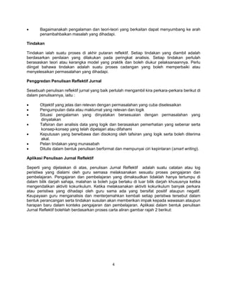 4
 Bagaimanakah pengalaman dan teori-teori yang berkaitan dapat menyumbang ke arah
penambahbaikan masalah yang dihadapi.
Tindakan
Tindakan ialah suatu proses di akhir putaran reflektif. Setiap tindakan yang diambil adalah
berdasarkan penilaian yang dilakukan pada peringkat analisis. Setiap tindakan perlulah
berasaskan teori atau kerangka model yang praktik dan boleh diukur pelaksanaannya. Perlu
diingat bahawa tindakan adalah suatu proses cadangan yang boleh memperbaiki atau
menyelesaikan permasalahan yang dihadapi.
Penggredan Penulisan Reflektif Jurnal
Sesebuah penulisan reflektif jurnal yang baik perlulah mengambil kira perkara-perkara berikut di
dalam penulisannya, iaitu :
 Objektif yang jelas dan relevan dengan permasalahan yang cuba diselesaikan
 Pengumpulan data atau maklumat yang relevan dan logik
 Situasi pengalaman yang dinyatakan bersesuaian dengan permasalahan yang
dinyatakan
 Tafsiran dan analisis data yang logik dan berasaskan pemerhatian yang sebenar serta
konsep-konsep yang telah dipelajari atau difahami
 Keputusan yang berwibawa dan disokong oleh tafsiran yang logik serta boleh diterima
akal.
 Pelan tindakan yang munasabah
 Ditulis dalam bentuk penulisan berformat dan mempunyai ciri kepintaran (smart writing).
Aplikasi Penulisan Jurnal Reflektif
Seperti yang dijelaskan di atas, penulisan Jurnal Reflektif adalah suatu catatan atau log
peristiwa yang dialami oleh guru semasa melaksanakan sesuatu proses pengajaran dan
pembelajaran. Pengajaran dan pembelajaran yang dimaksudkan tidaklah hanya tertumpu di
dalam bilik darjah sahaja, malahan ia boleh juga berlaku di luar bilik darjah khususnya ketika
mengendalikan aktiviti kokurikulum. Ketika melaksanakan aktiviti kokurikulum banyak perkara
atau peristiwa yang dihadapi oleh guru sama ada yang bersifat positif ataupun negatif.
Keupayaan guru menganalisis dan menterjemahkan kembali setiap peristiwa tersebut dalam
bentuk perancangan serta tindakan susulan akan memberikan impak kepada wawasan ataupun
harapan baru dalam konteks pengajaran dan pembelajaran. Aplikasi dalam bentuk penulisan
Jurnal Reflektif bolehlah berdasarkan proses carta aliran gambar rajah 2 berikut:
 