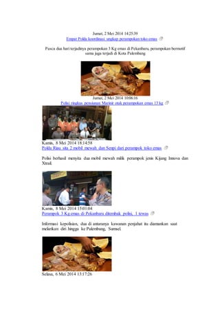 Jumat, 2 Mei 2014 14:25:39
Empat Polda koordinasi ungkap perampokan toko emas
Pasca dua hari terjadinya perampokan 3 Kg emas di Pekanbaru, perampokan bermotif
sama juga terjadi di Kota Palembang
Jumat, 2 Mei 2014 10:06:16
Polisi ringkus pensiunan Marinir otak perampokan emas 13 kg
Kamis, 8 Mei 2014 18:14:58
Polda Riau sita 2 mobil mewah dan Senpi dari perampok toko emas
Polisi berhasil menyita dua mobil mewah milik perampok jenis Kijang Innova dan
Xtrail.
Kamis, 8 Mei 2014 15:01:04
Perampok 3 Kg emas di Pekanbaru ditembak polisi, 1 tewas
Informasi kepolisian, dua di antaranya kawanan penjahat itu diamankan saat
melarikan diri hingga ke Palembang, Sumsel.
Selasa, 6 Mei 2014 13:17:26
 