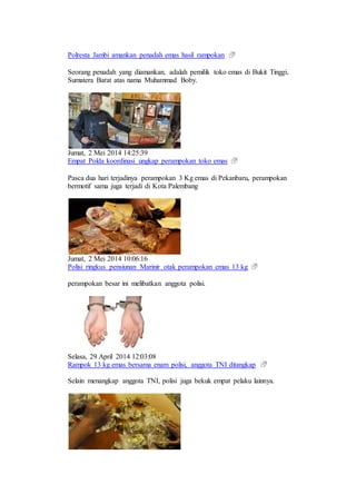 Polresta Jambi amankan penadah emas hasil rampokan
Seorang penadah yang diamankan, adalah pemilik toko emas di Bukit Tinggi,
Sumatera Barat atas nama Muhammad Boby.
Jumat, 2 Mei 2014 14:25:39
Empat Polda koordinasi ungkap perampokan toko emas
Pasca dua hari terjadinya perampokan 3 Kg emas di Pekanbaru, perampokan
bermotif sama juga terjadi di Kota Palembang
Jumat, 2 Mei 2014 10:06:16
Polisi ringkus pensiunan Marinir otak perampokan emas 13 kg
perampokan besar ini melibatkan anggota polisi.
Selasa, 29 April 2014 12:03:08
Rampok 13 kg emas bersama enam polisi, anggota TNI ditangkap
Selain menangkap anggota TNI, polisi juga bekuk empat pelaku lainnya.
 