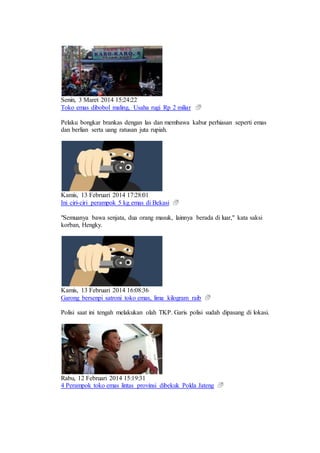 Senin, 3 Maret 2014 15:24:22
Toko emas dibobol maling, Usaha rugi Rp 2 miliar
Pelaku bongkar brankas dengan las dan membawa kabur perhiasan seperti emas
dan berlian serta uang ratusan juta rupiah.
Kamis, 13 Februari 2014 17:28:01
Ini ciri-ciri perampok 5 kg emas di Bekasi
"Semuanya bawa senjata, dua orang masuk, lainnya berada di luar," kata saksi
korban, Hengky.
Kamis, 13 Februari 2014 16:08:36
Garong bersenpi satroni toko emas, lima kilogram raib
Polisi saat ini tengah melakukan olah TKP. Garis polisi sudah dipasang di lokasi.
Rabu, 12 Februari 2014 15:19:31
4 Perampok toko emas lintas provinsi dibekuk Polda Jateng
 