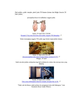 Dari pelaku, polisi menyita pistol jenis FN buatan Jerman dan Belgia beserta 20
butir peluru,
perampokan besar ini melibatkan anggota polisi.
Selasa, 29 April 2014 12:03:08
Rampok 13 kg emas bersama enam polisi, anggota TNI ditangkap
Selain menangkap anggota TNI, polisi juga bekuk empat pelaku lainnya.
Senin, 21 April 2014 16:35:28
Aksi perampokan toko emas di siang bolong terekam CCTV
Minggu, 20 April
Salah satu dari pelaku melepaskan tiga kali tembakan ke etalase dan meraup emas yang
dipajang
Kamis, 10 April 2014 13:40:06
Toko emas di Bengkalis disatroni rampok, kerugian Rp 1,6 M.
"Tidak ada tim khusus untuk perkara ini, pengejaran tentu oleh bidangnya," kata
Komisaris Besar Andry Wibowo.
 