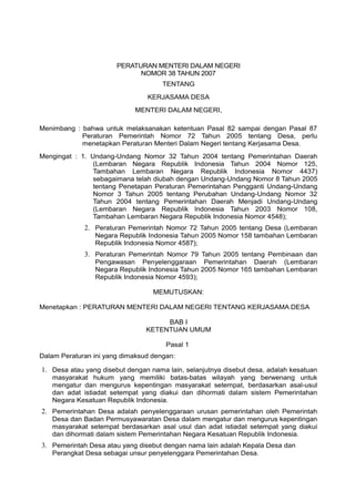 PERATURAN MENTERI DALAM NEGERI
NOMOR 38 TAHUN 2007
TENTANG
KERJASAMA DESA
MENTERI DALAM NEGERI,
Menimbang : bahwa untuk melaksanakan ketentuan Pasal 82 sampai dengan Pasal 87
Peraturan Pemerintah Nomor 72 Tahun 2005 tentang Desa, perlu
menetapkan Peraturan Menteri Dalam Negeri tentang Kerjasama Desa.
Mengingat : 1. Undang-Undang Nomor 32 Tahun 2004 tentang Pemerintahan Daerah
(Lembaran Negara Republik Indonesia Tahun 2004 Nomor 125,
Tambahan Lembaran Negara Republik Indonesia Nomor 4437)
sebagaimana telah diubah dengan Undang-Undang Nomor 8 Tahun 2005
tentang Penetapan Peraturan Pemerintahan Pengganti Undang-Undang
Nomor 3 Tahun 2005 tentang Perubahan Undang-Undang Nomor 32
Tahun 2004 tentang Pemerintahan Daerah Menjadi Undang-Undang
(Lembaran Negara Republik lndonesia Tahun 2003 Nomor 108,
Tambahan Lembaran Negara Republik Indonesia Nomor 4548);
2. Peraturan Pemerintah Nomor 72 Tahun 2005 tentang Desa (Lembaran
Negara Republik Indonesia Tahun 2005 Nomor 158 tambahan Lembaran
Republik Indonesia Nomor 4587);
3. Peraturan Pemerintah Nomor 79 Tahun 2005 tentang Pembinaan dan
Pengawasan Penyelenggaraan Pemerintahan Daerah (Lembaran
Negara Republik Indonesia Tahun 2005 Nomor 165 tambahan Lembaran
Republik Indonesia Nomor 4593);
MEMUTUSKAN:
Menetapkan : PERATURAN MENTERI DALAM NEGERI TENTANG KERJASAMA DESA
BAB I
KETENTUAN UMUM
Pasal 1
Dalam Peraturan ini yang dimaksud dengan:
1. Desa atau yang disebut dengan nama lain, selanjutnya disebut desa, adalah kesatuan
masyarakat hukum yang memiliki batas-batas wilayah yang berwenang untuk
mengatur dan mengurus kepentingan masyarakat setempat, berdasarkan asal-usul
dan adat istiadat setempat yang diakui dan dihormati dalam sistem Pemerintahan
Negara Kesatuan Republik Indonesia.
2. Pemerintahan Desa adalah penyelenggaraan urusan pemerintahan oleh Pemerintah
Desa dan Badan Permusyawaratan Desa dalam mengatur dan mengurus kepentingan
masyarakat setempat berdasarkan asal usul dan adat istiadat setempat yang diakui
dan dihormati dalam sistem Pemerintahan Negara Kesatuan Republik Indonesia.
3. Pemerintah Desa atau yang disebut dengan nama lain adalah Kepala Desa dan
Perangkat Desa sebagai unsur penyelenggara Pemerintahan Desa.
 