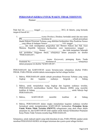 PERJANJIAN KERJA UNTUK WAKTU TIDAK TERTENTU
            Nomor: _______________________________



Pada hari ini, ________ tanggal ___ ________________ 2012, di Jakarta, yang bertanda
tangan di bawah ini :

   1. ______________________ (nama Direktur), Direktur, bertindak untuk dan atas nama
      PT. __________________, beralamat di ____________________, sebuah perusahaan
      Badan Hukum Perseroan Terbatas yang didirikan berdasarkan Akta Pendirian Nomor
      __ yang dibuat di hadapan Notaris ______________, S.H. tanggal ___ ___________
      _____ dan telah mendapatkan pengesahan dari Menteri Hukum dan Hak Asasi
      Manusia Republik Indonesia berdasarkan surat keputusannya tanggal __
      ____________ _______ Nomor: ________________ dan telah mengalami beberapa
      kali perubahan Anggaran Dasar, selanjutnya dalam perjanjian ini disebut
      “PERUSAHAAN”;

   2. __________________________ (nama Karyawan), pemegang Kartu Tanda
      Penduduk No.: ______________ beralamat di _____________________, selanjutnya
      dalam perjanjian ini disebut “KARYAWAN”.


PERUSAHAAN dan KARYAWAN secara bersama-sama selanjutnya disebut PARA
PIHAK. PARA PIHAK terlebih dahulu menerangkan hal-hal sebagai berikut :

   1. Bahwa, PERUSAHAAN adalah sebuah perusahaan Perseroan Terbatas yang ruang
      lingkup    dan      kegiatan    usahanya    bergerak      di      bidang
      ______________________________;

   2. Bahwa, untuk menjalankan ruang lingkup dan kegiatan usahanya tersebut,
      PERUSAHAAN membutuhkan Sumber Daya Manusia (SDM) yang memiliki
      keahlian di bidang ____________________________________ untuk bekerja bagi
      PERUSAHAAN;

   3. Bahwa,       KARYAWAN          memiliki            keahlian       di       bidang
      _____________________________;

   4. Bahwa, PERUSAHAAN dalam rangka menjalankan kegiatan usahanya tersebut
      bermaksud untuk mempekerjakan KARYAWAN berdasarkan Perjanjian Kerja
      Untuk Waktu Tidak Tertentu (PKWTT) sebagaimana yang akan diatur dalam
      perjanjian ini, dan KARYAWAN telah sepakat untuk bekerja berdasarkan Perjanjian
      Kerja Waktu Tidak Tertentu tersebut bagi PERUSAHAAN.


Selanjutnya, untuk maksud seperti yang telah diuraikan di atas, PARA PIHAK sepakat untuk
membuat PERJANJIAN KERJA ini dengan ketentuan dan syarat-syarat sebagai berikut :


                                                                              Page 1 of 3
 