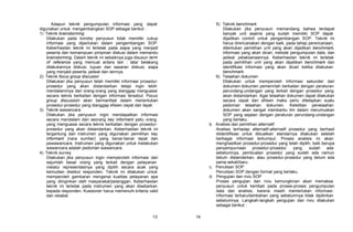 Adapun teknik pengumpulan informasi yang dapat                     5) Teknik benchmark
digunakan untuk mengembangkan SOP sebagai berikut :                           Dilakukan jika penyusun memandang bahwa terdapat
1) Teknik brainstorming                                                       banyak unit sejenis yang sudah memiliki SOP dapat
    Dilakukan pada kondisi penyusun tidak memiliki cukup                      dijadikan contoh untuk pengembangan SOP. Teknik ini
    informasi yang diperlukan dalam pengembangan SOP.                         harus direncanakan dengan baik, pada tahap perencanaan,
    Keberhasilan teknik ini terletak pada siapa yang menjadi                  ditentukan pemilihan unit yang akan dijadikan benchmark,
    peserta dan kemampuan pimpinan diskusi dalam memandu                      informasi yang akan dicari, metode pengumpulan data, dan
    brainstorming. Dalam teknik ini sebaiknya juga disusun term               jadwal pelaksanaannya. Keberhasilan teknik ini terletak
    of reference yang memuat antara lain : latar belakang                     pada pemilihan unit yang akan dijadikan benchmark dan
    dilakukannya diskusi, tujuan dan sasaran diskusi, siapa                   identifikasi informasi yang akan dicari ketika dilakukan
    yang menjadi peserta, jadwal dan lainnya.                                 benchmark.
2) Teknik focus group discusion                                           6) Telaahan dokumen
    Dilakukan jika penyusun telah memiliki informasi prosedur-                Dilakukan untuk memperoleh informasi sekunder dari
    prosedur yang akan distandarkan tetapi ingin lebih                        dokumen-dokumen pemerintah berkaitan dengan peraturan
    mendalaminya dari orang-orang yang dianggap menguasai                     perundang-undangan yang terkait dengan prosedur yang
    secara teknis berkaitan dengan informasi tersebut. Focus                  akan distandarkan. Agar telaahan dokumen dapat dilakukan
    group discussion akan bermanfaat dalam menentukan                         secara cepat dan efisien maka perlu ditetapkan suatu
    prosedur-prosedur yang dianggap efisien cepat dan tepat.                  pedoman telaahan dokumen. Ketelitian penelaahan
3) Teknik wawancara                                                           dokumen akan sangat membantu tim dalam merumuskan
    Dilakukan jika penyusun ingin mendapatkan informasi                       SOP yang sejalan dengan peraturan perundang-undangan
    secara mendalam dari seorang key informant yaitu orang                    yang berlaku.
    yang menguasai secara teknis berkaitan dengan prosedur-            b. Analisis dan pemilihan alternatif
    prosedur yang akan distandarkan. Keberhasilan teknik ini              Analisis terhadap alternatif-alternatif prosedur yang berhasil
    tergantung dari instrumen yang digunakan pemilihan key                diidentifikasi untuk dibuatkan standarnya dilakukan setelah
    informant (nara sumber) yang benar-benar tepat dan                    berbagai informasi terkumpul. Proses analisis ini akan
    pewawancara. Instrumen yang digunakan untuk melakukan                 menghasilkan prosedur-prosedur yang telah dipilih, baik berupa
    wawancara adalah pedoman wawancara.                                   penyempurnaan prosedur-prosedur           yang   sudah    ada
4) Teknik survey                                                          sebelumnya, pembuatan prosedur yang sudah ada namun
    Dilakukan jika penyusun ingin memperoleh informasi dari               belum distandarkan, atau prosedur-prosedur yang belum ada
    sejumlah besar orang yang terkait dengan pelayanan                    sama sekali/baru.
    melalui representasinya yang dipilih secara acak yang              c. Penulisan SOP
    kemudian disebut responden. Teknik ini dilakukan untuk                Penulisan SOP dengan format yang berlaku.
    memperoleh gambaran mengenai kualitas pelayanan apa                d. Pengujian dan riviu SOP
    yang diinginkan oleh masyarakat/pelanggan. Keberhasilan               Proses pengujian dan riviu kemungkinan akan memaksa
    teknik ini terletak pada instrumen yang akan disebarkan               penyusun untuk kembali pada proses-proses pengumpulan
    kepada responden. Kuesioner harus memenuhi kriteria valid             data dan analisis, karena masih memerlukan informasi-
    dan reliabel.                                                         informasi terbaru/tambahan yang sebelumnya tidak dipikirkan
                                                                          sebelumnya. Langkah-langkah pengujian dan riviu dilakukan
                                                                          sebagai berikut :

                                                            13    14
 