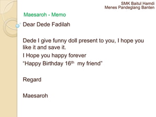 SMK Baitul Hamdi
                                 Menes Pandeglang Banten
Maesaroh - Memo
Dear Dede Fadilah

Dede I give funny doll present to you, I hope you
like it and save it.
I Hope you happy forever
“Happy Birthday 16th my friend”

Regard

Maesaroh
 