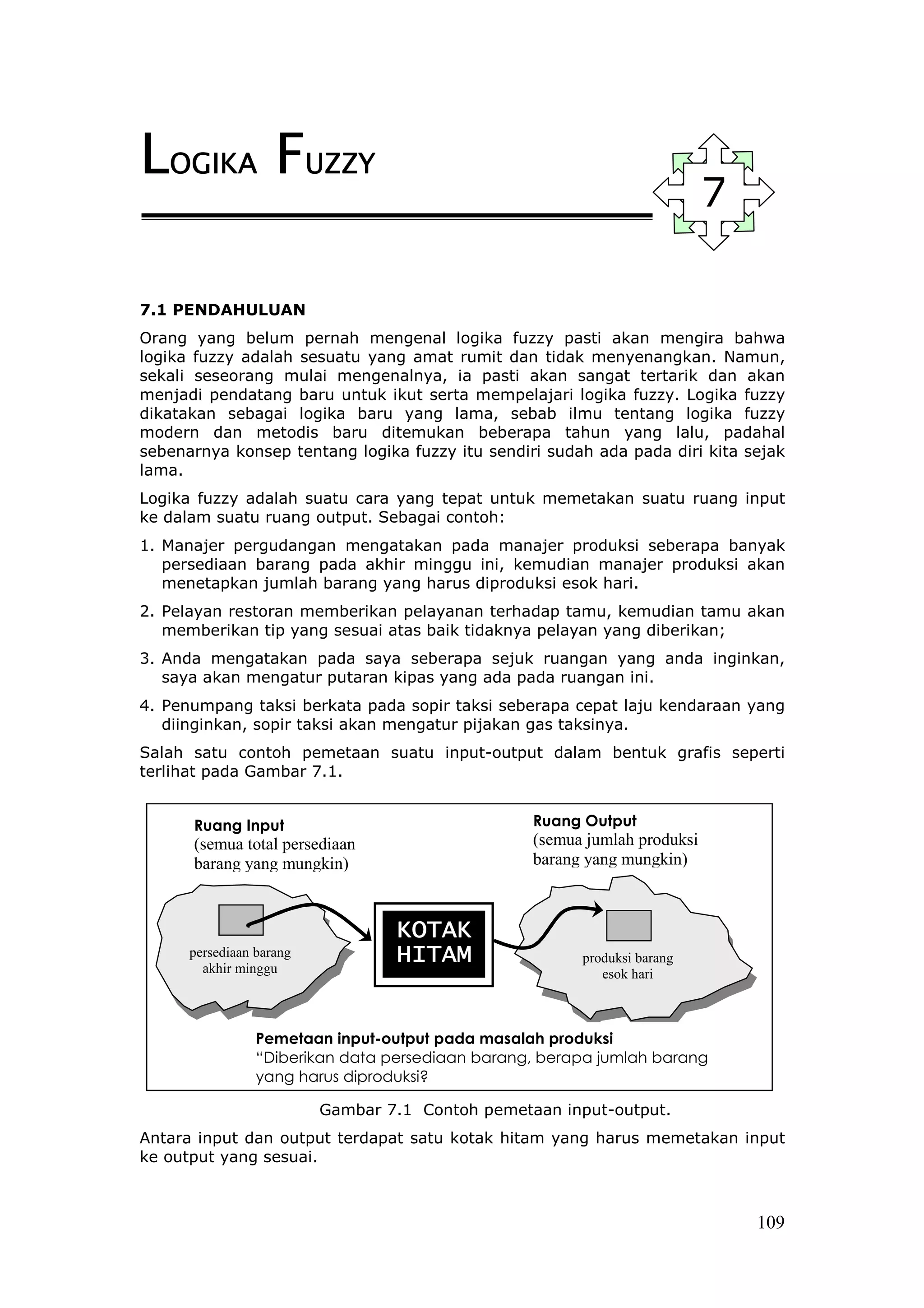 LOGIKA FUZZY
                                                                           7

7.1 PENDAHULUAN
Orang yang belum pernah mengenal logika fuzzy pasti akan mengira bahwa
logika fuzzy adalah sesuatu yang amat rumit dan tidak menyenangkan. Namun,
sekali seseorang mulai mengenalnya, ia pasti akan sangat tertarik dan akan
menjadi pendatang baru untuk ikut serta mempelajari logika fuzzy. Logika fuzzy
dikatakan sebagai logika baru yang lama, sebab ilmu tentang logika fuzzy
modern dan metodis baru ditemukan beberapa tahun yang lalu, padahal
sebenarnya konsep tentang logika fuzzy itu sendiri sudah ada pada diri kita sejak
lama.
Logika fuzzy adalah suatu cara yang tepat untuk memetakan suatu ruang input
ke dalam suatu ruang output. Sebagai contoh:
1. Manajer pergudangan mengatakan pada manajer produksi seberapa banyak
   persediaan barang pada akhir minggu ini, kemudian manajer produksi akan
   menetapkan jumlah barang yang harus diproduksi esok hari.
2. Pelayan restoran memberikan pelayanan terhadap tamu, kemudian tamu akan
   memberikan tip yang sesuai atas baik tidaknya pelayan yang diberikan;
3. Anda mengatakan pada saya seberapa sejuk ruangan yang anda inginkan,
   saya akan mengatur putaran kipas yang ada pada ruangan ini.
4. Penumpang taksi berkata pada sopir taksi seberapa cepat laju kendaraan yang
   diinginkan, sopir taksi akan mengatur pijakan gas taksinya.
Salah satu contoh pemetaan suatu input-output dalam bentuk grafis seperti
terlihat pada Gambar 7.1.


      Ruang Input                                 Ruang Output
      (semua total persediaan                     (semua jumlah produksi
      barang yang mungkin)                        barang yang mungkin)



                                  KOTAK
      persediaan barang
        akhir minggu
                                  HITAM                 produksi barang
                                                           esok hari



                 Pemetaan input-output pada masalah produksi
                 “Diberikan data persediaan barang, berapa jumlah barang
                 yang harus diproduksi?

                          Gambar 7.1 Contoh pemetaan input-output.
Antara input dan output terdapat satu kotak hitam yang harus memetakan input
ke output yang sesuai.



                                                                               109
 
