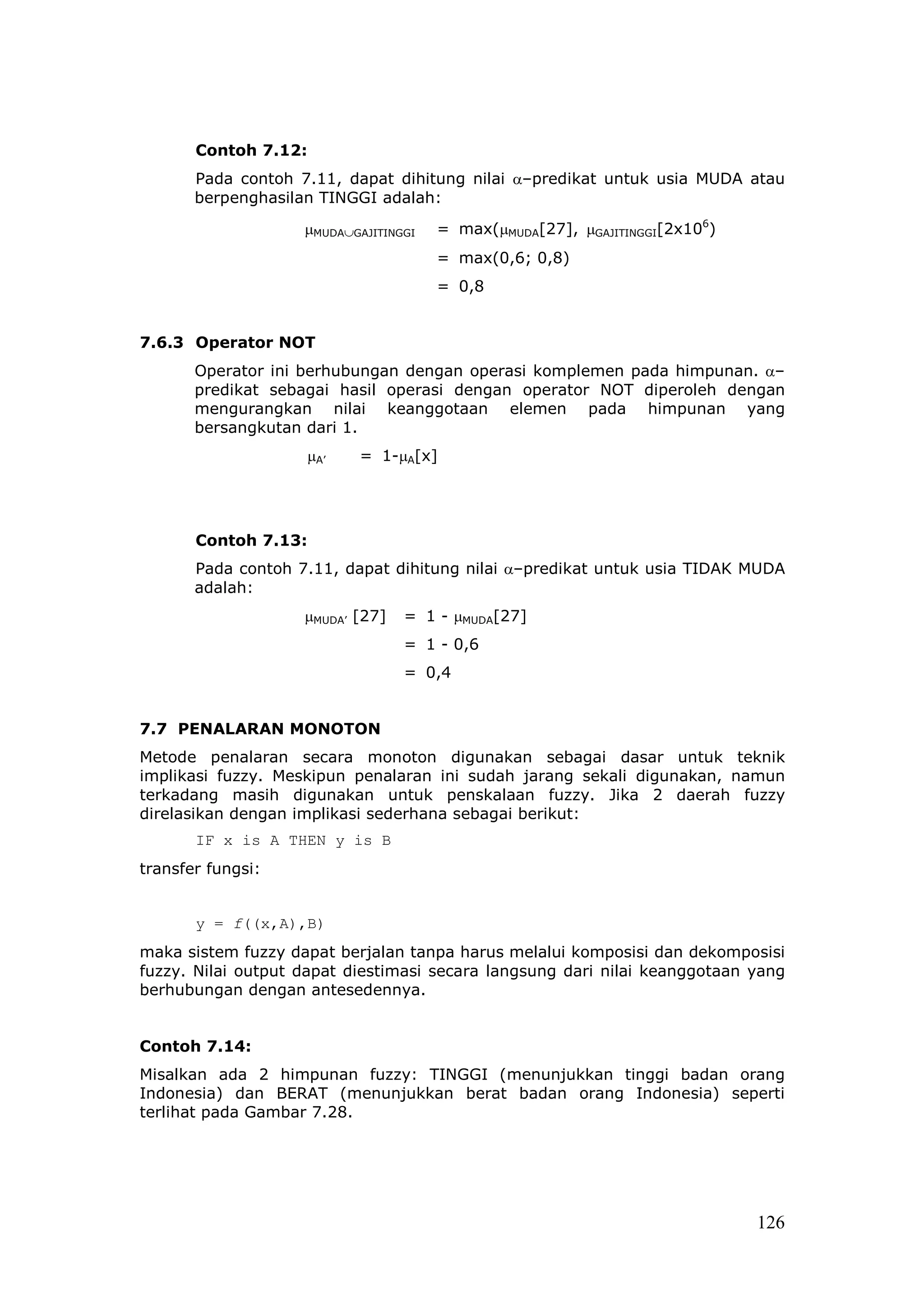 Contoh 7.12:
       Pada contoh 7.11, dapat dihitung nilai α–predikat untuk usia MUDA atau
       berpenghasilan TINGGI adalah:

                    µMUDA∪GAJITINGGI   = max(µMUDA[27], µGAJITINGGI[2x106)
                                       = max(0,6; 0,8)
                                       = 0,8


7.6.3 Operator NOT
       Operator ini berhubungan dengan operasi komplemen pada himpunan. α–
       predikat sebagai hasil operasi dengan operator NOT diperoleh dengan
       mengurangkan nilai keanggotaan elemen pada himpunan yang
       bersangkutan dari 1.
                    µA’    = 1-µA[x]




       Contoh 7.13:
       Pada contoh 7.11, dapat dihitung nilai α–predikat untuk usia TIDAK MUDA
       adalah:
                    µMUDA’ [27]   = 1 - µMUDA[27]
                                  = 1 - 0,6
                                  = 0,4


7.7 PENALARAN MONOTON
Metode penalaran secara monoton digunakan sebagai dasar untuk teknik
implikasi fuzzy. Meskipun penalaran ini sudah jarang sekali digunakan, namun
terkadang masih digunakan untuk penskalaan fuzzy. Jika 2 daerah fuzzy
direlasikan dengan implikasi sederhana sebagai berikut:
       IF x is A THEN y is B
transfer fungsi:


       y = f((x,A),B)
maka sistem fuzzy dapat berjalan tanpa harus melalui komposisi dan dekomposisi
fuzzy. Nilai output dapat diestimasi secara langsung dari nilai keanggotaan yang
berhubungan dengan antesedennya.


Contoh 7.14:
Misalkan ada 2 himpunan fuzzy: TINGGI (menunjukkan tinggi badan orang
Indonesia) dan BERAT (menunjukkan berat badan orang Indonesia) seperti
terlihat pada Gambar 7.28.




                                                                             126
 