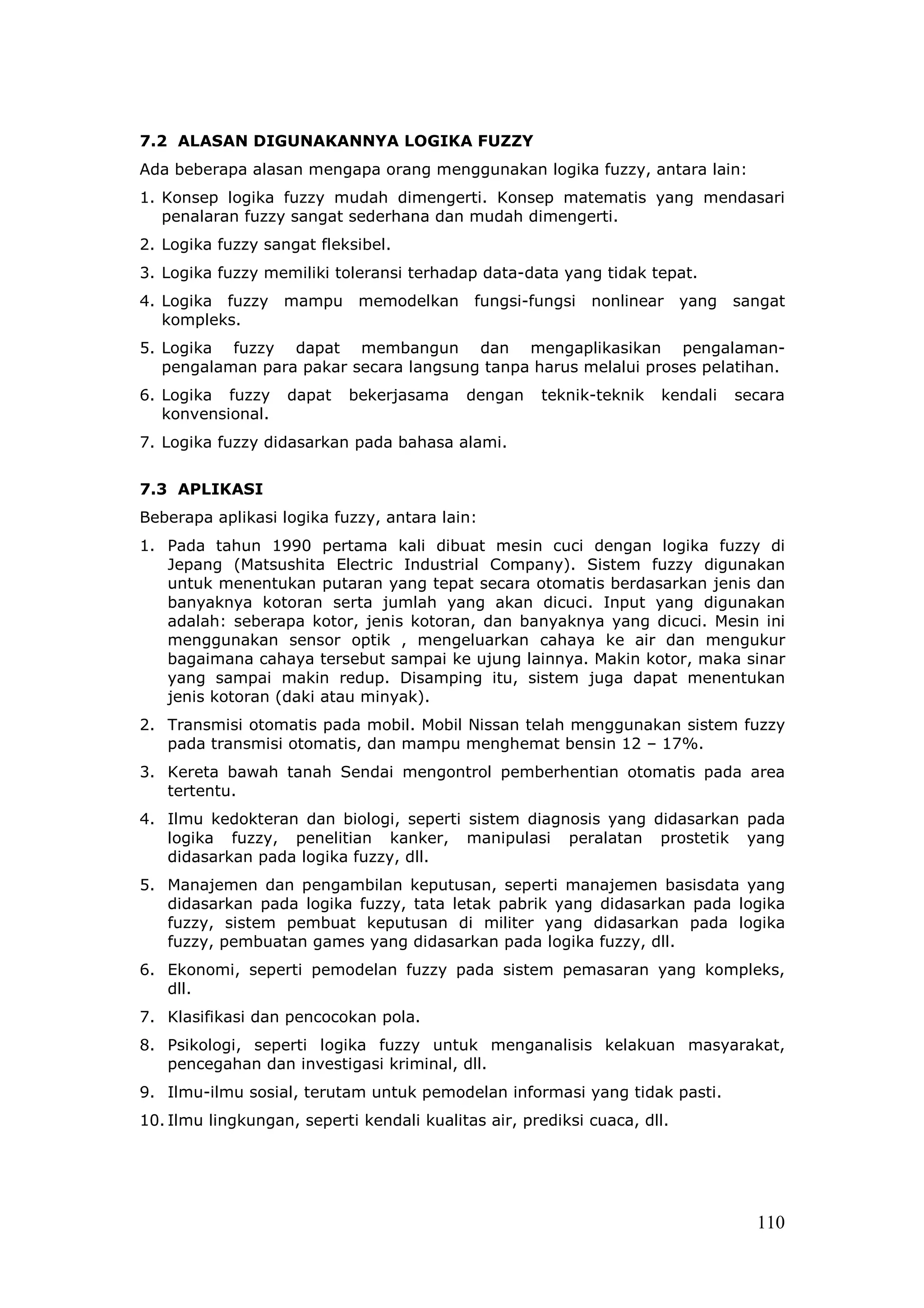 7.2 ALASAN DIGUNAKANNYA LOGIKA FUZZY
Ada beberapa alasan mengapa orang menggunakan logika fuzzy, antara lain:
1. Konsep logika fuzzy mudah dimengerti. Konsep matematis yang mendasari
   penalaran fuzzy sangat sederhana dan mudah dimengerti.
2. Logika fuzzy sangat fleksibel.
3. Logika fuzzy memiliki toleransi terhadap data-data yang tidak tepat.
4. Logika fuzzy mampu        memodelkan     fungsi-fungsi   nonlinear yang     sangat
   kompleks.
5. Logika fuzzy dapat membangun dan mengaplikasikan pengalaman-
   pengalaman para pakar secara langsung tanpa harus melalui proses pelatihan.
6. Logika fuzzy    dapat    bekerjasama    dengan    teknik-teknik   kendali   secara
   konvensional.
7. Logika fuzzy didasarkan pada bahasa alami.


7.3 APLIKASI
Beberapa aplikasi logika fuzzy, antara lain:
1. Pada tahun 1990 pertama kali dibuat mesin cuci dengan logika fuzzy di
   Jepang (Matsushita Electric Industrial Company). Sistem fuzzy digunakan
   untuk menentukan putaran yang tepat secara otomatis berdasarkan jenis dan
   banyaknya kotoran serta jumlah yang akan dicuci. Input yang digunakan
   adalah: seberapa kotor, jenis kotoran, dan banyaknya yang dicuci. Mesin ini
   menggunakan sensor optik , mengeluarkan cahaya ke air dan mengukur
   bagaimana cahaya tersebut sampai ke ujung lainnya. Makin kotor, maka sinar
   yang sampai makin redup. Disamping itu, sistem juga dapat menentukan
   jenis kotoran (daki atau minyak).
2. Transmisi otomatis pada mobil. Mobil Nissan telah menggunakan sistem fuzzy
   pada transmisi otomatis, dan mampu menghemat bensin 12 – 17%.
3. Kereta bawah tanah Sendai mengontrol pemberhentian otomatis pada area
   tertentu.
4. Ilmu kedokteran dan biologi, seperti sistem diagnosis yang didasarkan pada
   logika fuzzy, penelitian kanker, manipulasi peralatan prostetik yang
   didasarkan pada logika fuzzy, dll.
5. Manajemen dan pengambilan keputusan, seperti manajemen basisdata yang
   didasarkan pada logika fuzzy, tata letak pabrik yang didasarkan pada logika
   fuzzy, sistem pembuat keputusan di militer yang didasarkan pada logika
   fuzzy, pembuatan games yang didasarkan pada logika fuzzy, dll.
6. Ekonomi, seperti pemodelan fuzzy pada sistem pemasaran yang kompleks,
   dll.
7. Klasifikasi dan pencocokan pola.
8. Psikologi, seperti logika fuzzy untuk menganalisis kelakuan masyarakat,
   pencegahan dan investigasi kriminal, dll.
9. Ilmu-ilmu sosial, terutam untuk pemodelan informasi yang tidak pasti.
10. Ilmu lingkungan, seperti kendali kualitas air, prediksi cuaca, dll.




                                                                                 110
 