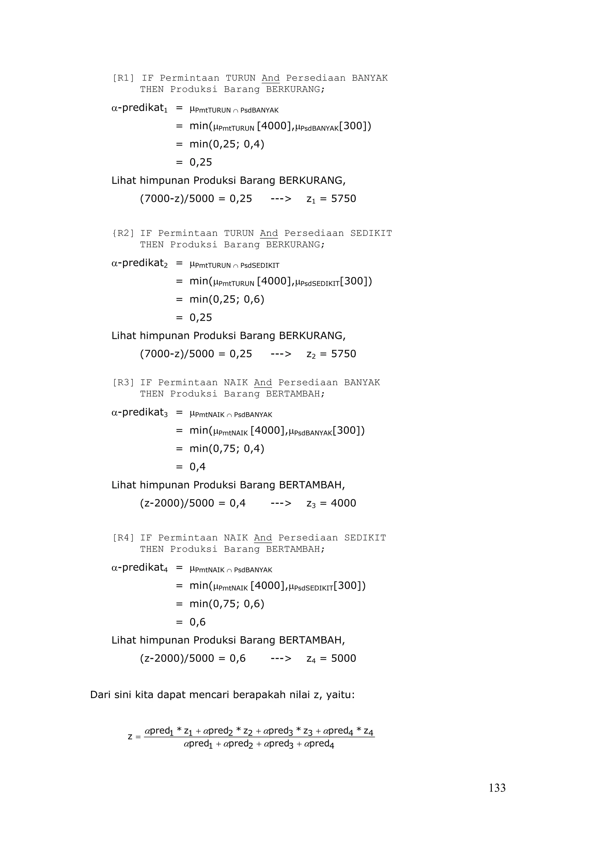 [R1] IF Permintaan TURUN And Persediaan BANYAK
         THEN Produksi Barang BERKURANG;
    α-predikat1 = µPmtTURUN ∩ PsdBANYAK
                   = min(µPmtTURUN [4000],µPsdBANYAK[300])
                   = min(0,25; 0,4)
                   = 0,25
    Lihat himpunan Produksi Barang BERKURANG,
          (7000-z)/5000 = 0,25           --->    z1 = 5750


    {R2] IF Permintaan TURUN And Persediaan SEDIKIT
         THEN Produksi Barang BERKURANG;
    α-predikat2 = µPmtTURUN ∩ PsdSEDIKIT
                   = min(µPmtTURUN [4000],µPsdSEDIKIT[300])
                   = min(0,25; 0,6)
                   = 0,25
    Lihat himpunan Produksi Barang BERKURANG,
          (7000-z)/5000 = 0,25           --->    z2 = 5750

    [R3] IF Permintaan NAIK And Persediaan BANYAK
         THEN Produksi Barang BERTAMBAH;
    α-predikat3 = µPmtNAIK ∩ PsdBANYAK
                   = min(µPmtNAIK [4000],µPsdBANYAK[300])
                   = min(0,75; 0,4)
                   = 0,4
    Lihat himpunan Produksi Barang BERTAMBAH,
          (z-2000)/5000 = 0,4            --->    z3 = 4000


    [R4] IF Permintaan NAIK And Persediaan SEDIKIT
         THEN Produksi Barang BERTAMBAH;
    α-predikat4 = µPmtNAIK ∩ PsdBANYAK
                   = min(µPmtNAIK [4000],µPsdSEDIKIT[300])
                   = min(0,75; 0,6)
                   = 0,6
    Lihat himpunan Produksi Barang BERTAMBAH,
          (z-2000)/5000 = 0,6            --->    z4 = 5000


Dari sini kita dapat mencari berapakah nilai z, yaitu:


            αpred1 * z1 + αpred2 * z2 + αpred3 * z3 + αpred4 * z4
       z=
                     αpred1 + αpred2 + αpred3 + αpred4



                                                                    133
 