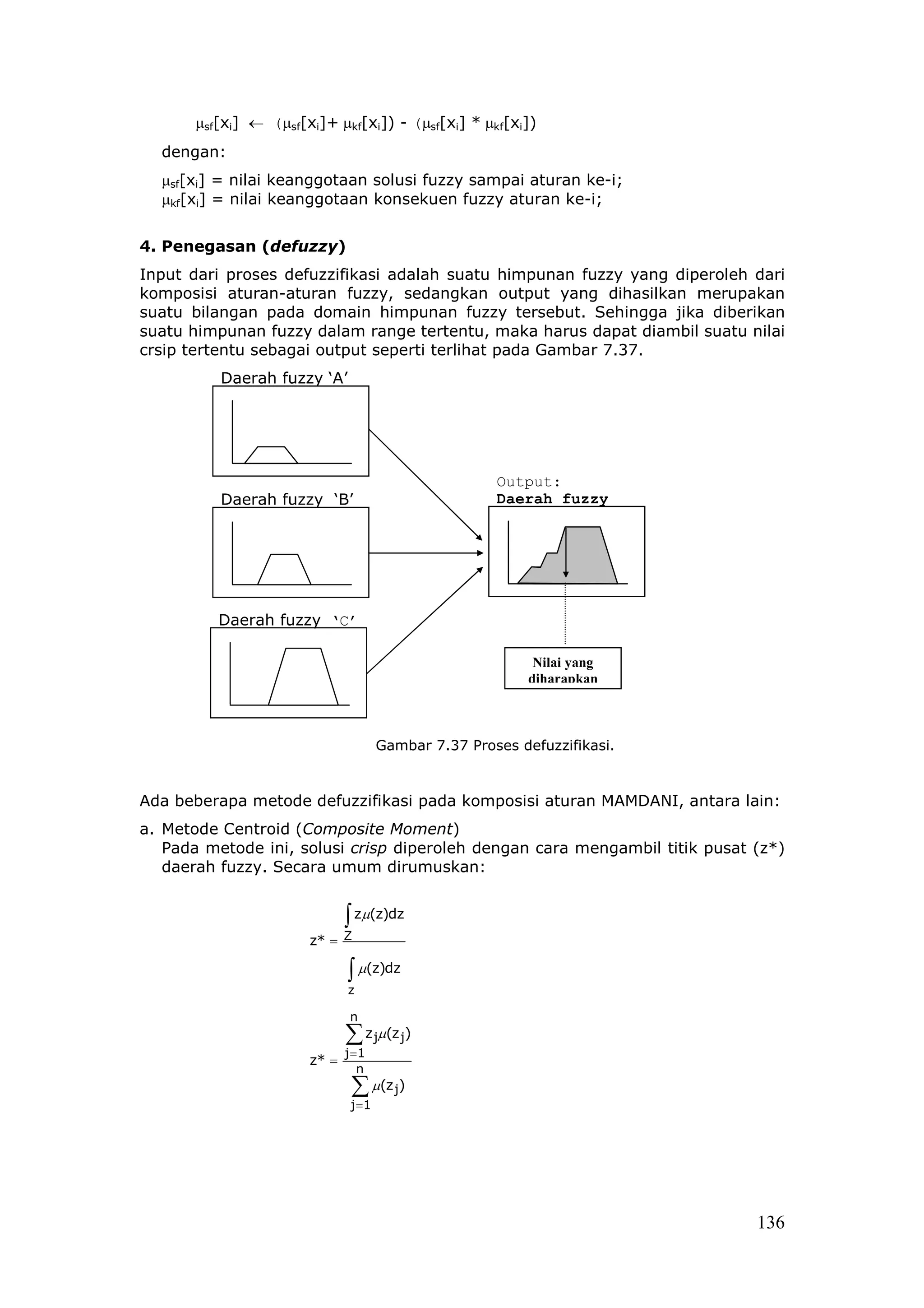 µsf[xi] ← (µsf[xi]+ µkf[xi]) - (µsf[xi] * µkf[xi])
  dengan:
  µsf[xi] = nilai keanggotaan solusi fuzzy sampai aturan ke-i;
  µkf[xi] = nilai keanggotaan konsekuen fuzzy aturan ke-i;


4. Penegasan (defuzzy)
Input dari proses defuzzifikasi adalah suatu himpunan fuzzy yang diperoleh dari
komposisi aturan-aturan fuzzy, sedangkan output yang dihasilkan merupakan
suatu bilangan pada domain himpunan fuzzy tersebut. Sehingga jika diberikan
suatu himpunan fuzzy dalam range tertentu, maka harus dapat diambil suatu nilai
crsip tertentu sebagai output seperti terlihat pada Gambar 7.37.
          Daerah fuzzy ‘A’




                                                      Output:
          Daerah fuzzy ‘B’                            Daerah fuzzy
                                                      ‘D’




          Daerah fuzzy ‘C’

                                                            Nilai yang
                                                           diharapkan



                                      Gambar 7.37 Proses defuzzifikasi.



Ada beberapa metode defuzzifikasi pada komposisi aturan MAMDANI, antara lain:
a. Metode Centroid (Composite Moment)
   Pada metode ini, solusi crisp diperoleh dengan cara mengambil titik pusat (z*)
   daerah fuzzy. Secara umum dirumuskan:


                              ∫ zµ(z)dz
                       z* = Z

                              ∫ µ(z)dz
                              z

                               n
                              ∑ z jµ(z j)
                              j =1
                       z* =
                                 n
                               ∑ µ(z j)
                               j =1




                                                                             136
 