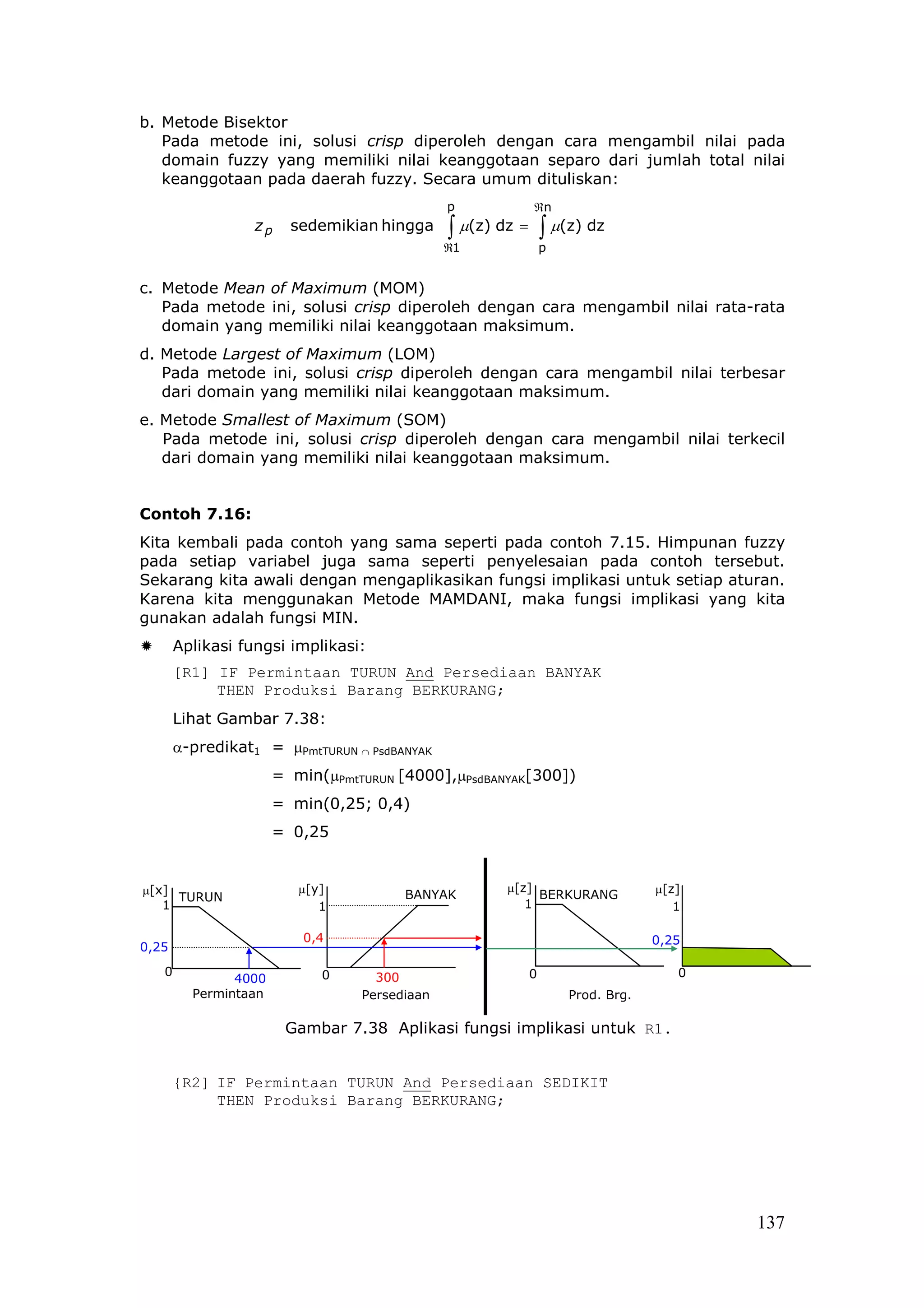 b. Metode Bisektor
   Pada metode ini, solusi crisp diperoleh dengan cara mengambil nilai pada
   domain fuzzy yang memiliki nilai keanggotaan separo dari jumlah total nilai
   keanggotaan pada daerah fuzzy. Secara umum dituliskan:
                                              p             ℜn
                  zp    sedemikian hingga     ∫ µ(z) dz =       ∫ µ(z) dz
                                              ℜ1                p


c. Metode Mean of Maximum (MOM)
   Pada metode ini, solusi crisp diperoleh dengan cara mengambil nilai rata-rata
   domain yang memiliki nilai keanggotaan maksimum.
d. Metode Largest of Maximum (LOM)
   Pada metode ini, solusi crisp diperoleh dengan cara mengambil nilai terbesar
   dari domain yang memiliki nilai keanggotaan maksimum.
e. Metode Smallest of Maximum (SOM)
   Pada metode ini, solusi crisp diperoleh dengan cara mengambil nilai terkecil
   dari domain yang memiliki nilai keanggotaan maksimum.


Contoh 7.16:
Kita kembali pada contoh yang sama seperti pada contoh 7.15. Himpunan fuzzy
pada setiap variabel juga sama seperti penyelesaian pada contoh tersebut.
Sekarang kita awali dengan mengaplikasikan fungsi implikasi untuk setiap aturan.
Karena kita menggunakan Metode MAMDANI, maka fungsi implikasi yang kita
gunakan adalah fungsi MIN.
       Aplikasi fungsi implikasi:
       [R1] IF Permintaan TURUN And Persediaan BANYAK
            THEN Produksi Barang BERKURANG;
       Lihat Gambar 7.38:
       α-predikat1 = µPmtTURUN ∩ PsdBANYAK
                      = min(µPmtTURUN [4000],µPsdBANYAK[300])
                      = min(0,25; 0,4)
                      = 0,25


µ[x]                     µ[y]                         µ[z]                       µ[z]
     TURUN                             BANYAK              BERKURANG
   1                        1                            1                          1

                          0,4                                                    0,25
0,25
   0                        0      300                      0                       0
               4000
         Permintaan              Persediaan                         Prod. Brg.

                       Gambar 7.38 Aplikasi fungsi implikasi untuk R1.


       {R2] IF Permintaan TURUN And Persediaan SEDIKIT
            THEN Produksi Barang BERKURANG;




                                                                                        137
 