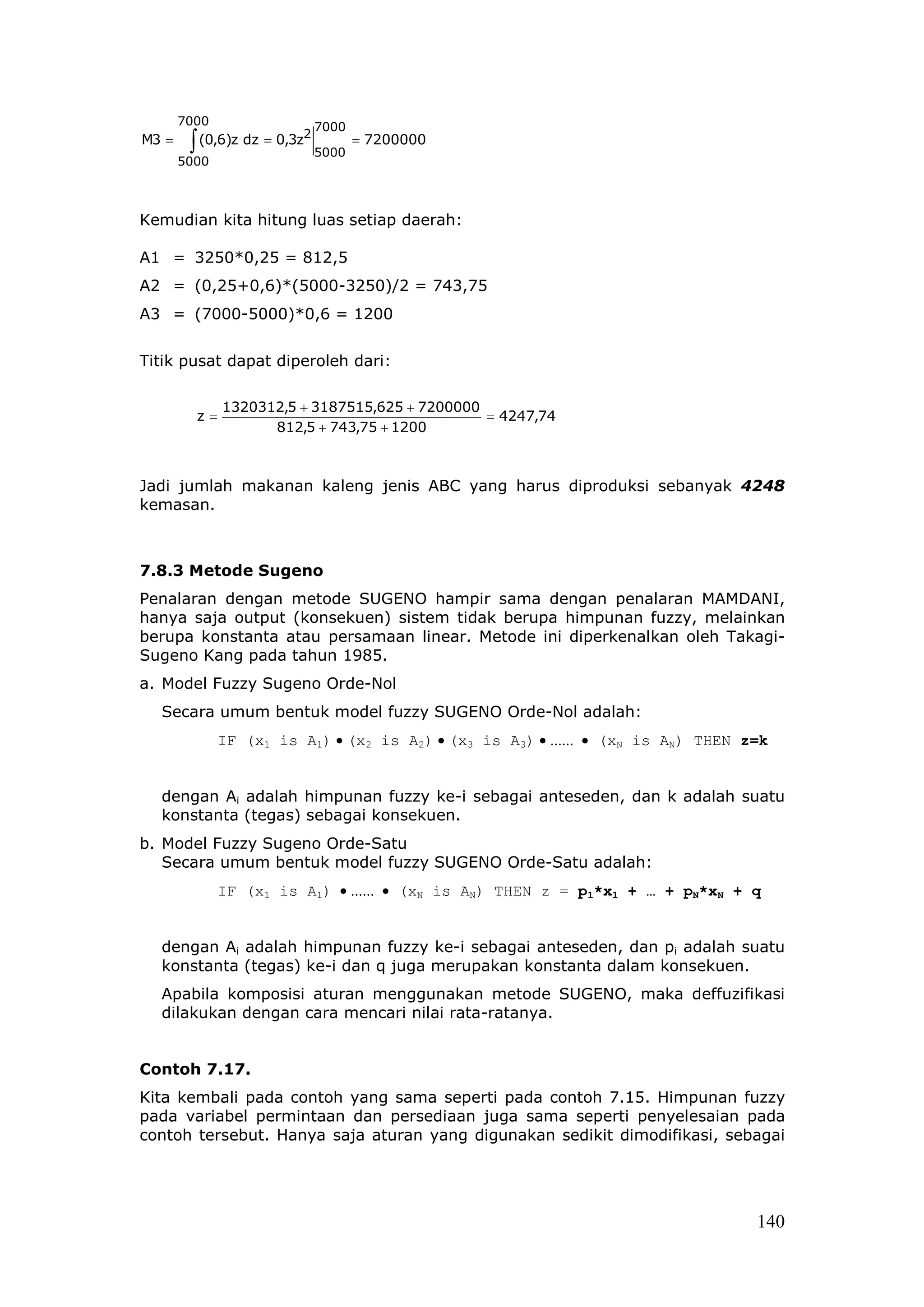7000                  7000
        ∫ (0,6)z dz = 0,3z
                         2
M3 =                                = 7200000
                             5000
       5000



Kemudian kita hitung luas setiap daerah:

A1 = 3250*0,25 = 812,5
A2 = (0,25+0,6)*(5000-3250)/2 = 743,75
A3 = (7000-5000)*0,6 = 1200


Titik pusat dapat diperoleh dari:

              1320312,5 + 3187515,625 + 7200000
         z=                                     = 4247,74
                    812,5 + 743,75 + 1200



Jadi jumlah makanan kaleng jenis ABC yang harus diproduksi sebanyak 4248
kemasan.



7.8.3 Metode Sugeno
Penalaran dengan metode SUGENO hampir sama dengan penalaran MAMDANI,
hanya saja output (konsekuen) sistem tidak berupa himpunan fuzzy, melainkan
berupa konstanta atau persamaan linear. Metode ini diperkenalkan oleh Takagi-
Sugeno Kang pada tahun 1985.
a. Model Fuzzy Sugeno Orde-Nol
  Secara umum bentuk model fuzzy SUGENO Orde-Nol adalah:
              IF (x1 is A1) • (x2 is A2) • (x3 is A3) • ...... • (xN is AN) THEN z=k


  dengan Ai adalah himpunan fuzzy ke-i sebagai anteseden, dan k adalah suatu
  konstanta (tegas) sebagai konsekuen.
b. Model Fuzzy Sugeno Orde-Satu
   Secara umum bentuk model fuzzy SUGENO Orde-Satu adalah:
              IF (x1 is A1) • ...... • (xN is AN) THEN z = p1*x1 + … + pN*xN + q


  dengan Ai adalah himpunan fuzzy ke-i sebagai anteseden, dan pi adalah suatu
  konstanta (tegas) ke-i dan q juga merupakan konstanta dalam konsekuen.
  Apabila komposisi aturan menggunakan metode SUGENO, maka deffuzifikasi
  dilakukan dengan cara mencari nilai rata-ratanya.


Contoh 7.17.
Kita kembali pada contoh yang sama seperti pada contoh 7.15. Himpunan fuzzy
pada variabel permintaan dan persediaan juga sama seperti penyelesaian pada
contoh tersebut. Hanya saja aturan yang digunakan sedikit dimodifikasi, sebagai




                                                                                  140
 