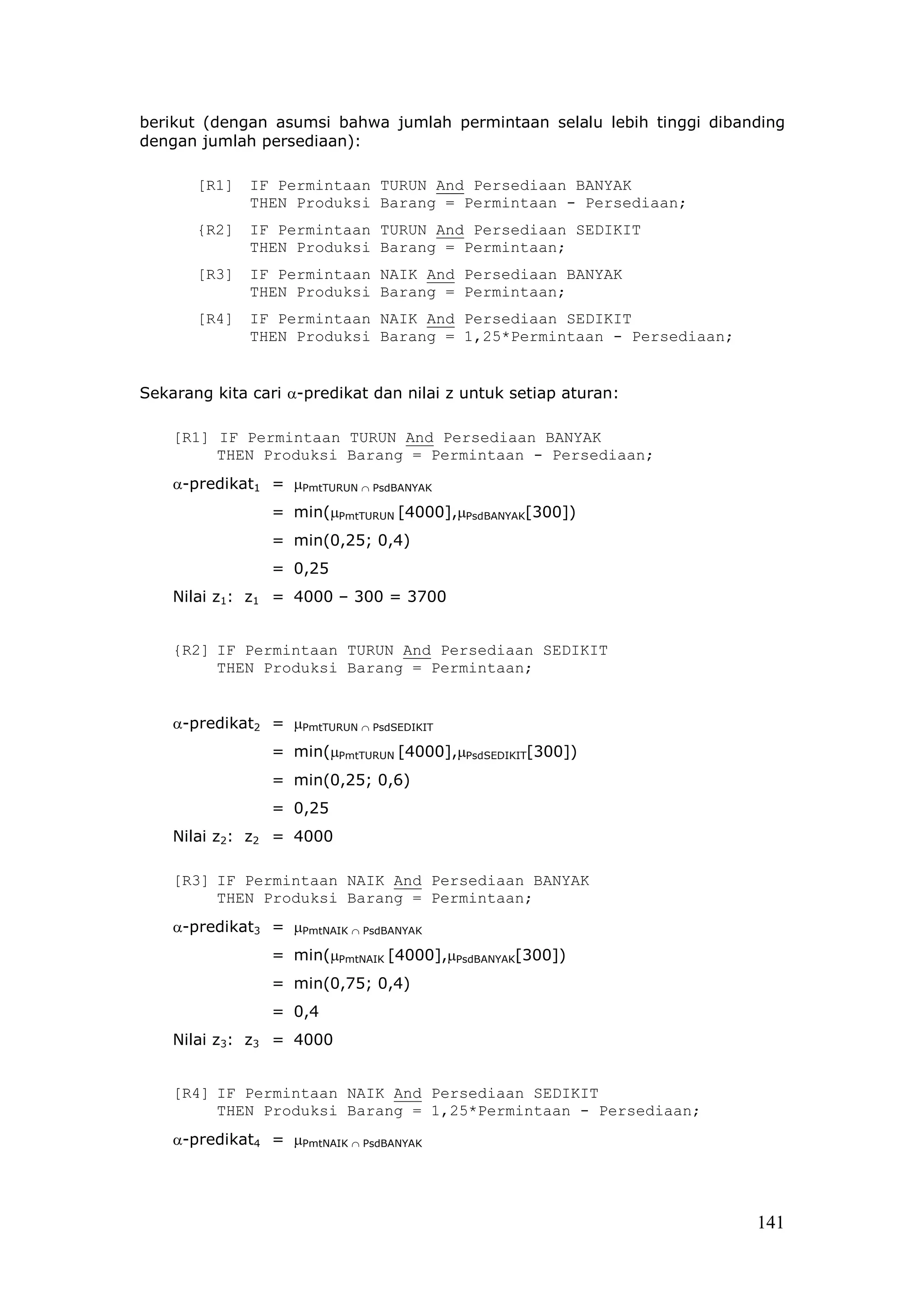 berikut (dengan asumsi bahwa jumlah permintaan selalu lebih tinggi dibanding
dengan jumlah persediaan):

       [R1]   IF Permintaan TURUN And Persediaan BANYAK
              THEN Produksi Barang = Permintaan - Persediaan;
       {R2]   IF Permintaan TURUN And Persediaan SEDIKIT
              THEN Produksi Barang = Permintaan;
       [R3]   IF Permintaan NAIK And Persediaan BANYAK
              THEN Produksi Barang = Permintaan;
       [R4]   IF Permintaan NAIK And Persediaan SEDIKIT
              THEN Produksi Barang = 1,25*Permintaan - Persediaan;


Sekarang kita cari α-predikat dan nilai z untuk setiap aturan:

    [R1] IF Permintaan TURUN And Persediaan BANYAK
         THEN Produksi Barang = Permintaan - Persediaan;
    α-predikat1 = µPmtTURUN ∩ PsdBANYAK
                 = min(µPmtTURUN [4000],µPsdBANYAK[300])
                 = min(0,25; 0,4)
                 = 0,25
    Nilai z1: z1 = 4000 – 300 = 3700


    {R2] IF Permintaan TURUN And Persediaan SEDIKIT
         THEN Produksi Barang = Permintaan;


    α-predikat2 = µPmtTURUN ∩ PsdSEDIKIT
                 = min(µPmtTURUN [4000],µPsdSEDIKIT[300])
                 = min(0,25; 0,6)
                 = 0,25
    Nilai z2: z2 = 4000

    [R3] IF Permintaan NAIK And Persediaan BANYAK
         THEN Produksi Barang = Permintaan;
    α-predikat3 = µPmtNAIK ∩ PsdBANYAK
                 = min(µPmtNAIK [4000],µPsdBANYAK[300])
                 = min(0,75; 0,4)
                 = 0,4
    Nilai z3: z3 = 4000


    [R4] IF Permintaan NAIK And Persediaan SEDIKIT
         THEN Produksi Barang = 1,25*Permintaan - Persediaan;
    α-predikat4 = µPmtNAIK ∩ PsdBANYAK




                                                                        141
 