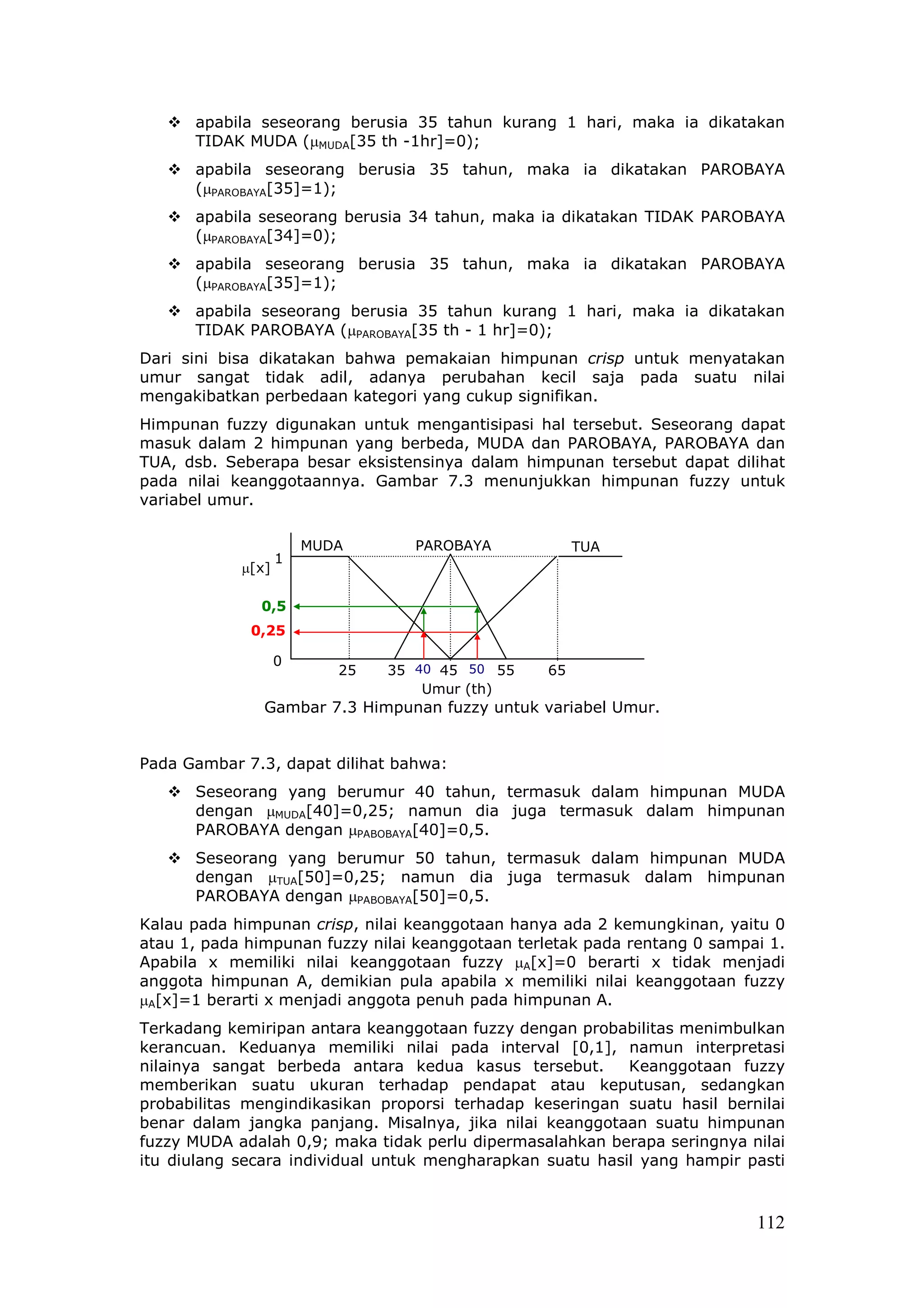 apabila seseorang berusia 35 tahun kurang 1 hari, maka ia dikatakan
      TIDAK MUDA (µMUDA[35 th -1hr]=0);
      apabila seseorang berusia 35 tahun, maka ia dikatakan PAROBAYA
      (µPAROBAYA[35]=1);
      apabila seseorang berusia 34 tahun, maka ia dikatakan TIDAK PAROBAYA
      (µPAROBAYA[34]=0);
      apabila seseorang berusia 35 tahun, maka ia dikatakan PAROBAYA
      (µPAROBAYA[35]=1);
      apabila seseorang berusia 35 tahun kurang 1 hari, maka ia dikatakan
      TIDAK PAROBAYA (µPAROBAYA[35 th - 1 hr]=0);
Dari sini bisa dikatakan bahwa pemakaian himpunan crisp untuk menyatakan
umur sangat tidak adil, adanya perubahan kecil saja pada suatu nilai
mengakibatkan perbedaan kategori yang cukup signifikan.
Himpunan fuzzy digunakan untuk mengantisipasi hal tersebut. Seseorang dapat
masuk dalam 2 himpunan yang berbeda, MUDA dan PAROBAYA, PAROBAYA dan
TUA, dsb. Seberapa besar eksistensinya dalam himpunan tersebut dapat dilihat
pada nilai keanggotaannya. Gambar 7.3 menunjukkan himpunan fuzzy untuk
variabel umur.

                       MUDA       PAROBAYA            TUA
                   1
            µ[x]

              0,5
             0,25

                   0
                          25   35 40 45 50 55    65
                                   Umur (th)
               Gambar 7.3 Himpunan fuzzy untuk variabel Umur.


Pada Gambar 7.3, dapat dilihat bahwa:
      Seseorang yang berumur 40 tahun, termasuk dalam himpunan MUDA
      dengan µMUDA[40]=0,25; namun dia juga termasuk dalam himpunan
      PAROBAYA dengan µPABOBAYA[40]=0,5.
      Seseorang yang berumur 50 tahun, termasuk dalam himpunan MUDA
      dengan µTUA[50]=0,25; namun dia juga termasuk dalam himpunan
      PAROBAYA dengan µPABOBAYA[50]=0,5.
Kalau pada himpunan crisp, nilai keanggotaan hanya ada 2 kemungkinan, yaitu 0
atau 1, pada himpunan fuzzy nilai keanggotaan terletak pada rentang 0 sampai 1.
Apabila x memiliki nilai keanggotaan fuzzy µA[x]=0 berarti x tidak menjadi
anggota himpunan A, demikian pula apabila x memiliki nilai keanggotaan fuzzy
µA[x]=1 berarti x menjadi anggota penuh pada himpunan A.
Terkadang kemiripan antara keanggotaan fuzzy dengan probabilitas menimbulkan
kerancuan. Keduanya memiliki nilai pada interval [0,1], namun interpretasi
nilainya sangat berbeda antara kedua kasus tersebut.       Keanggotaan fuzzy
memberikan suatu ukuran terhadap pendapat atau keputusan, sedangkan
probabilitas mengindikasikan proporsi terhadap keseringan suatu hasil bernilai
benar dalam jangka panjang. Misalnya, jika nilai keanggotaan suatu himpunan
fuzzy MUDA adalah 0,9; maka tidak perlu dipermasalahkan berapa seringnya nilai
itu diulang secara individual untuk mengharapkan suatu hasil yang hampir pasti



                                                                           112
 