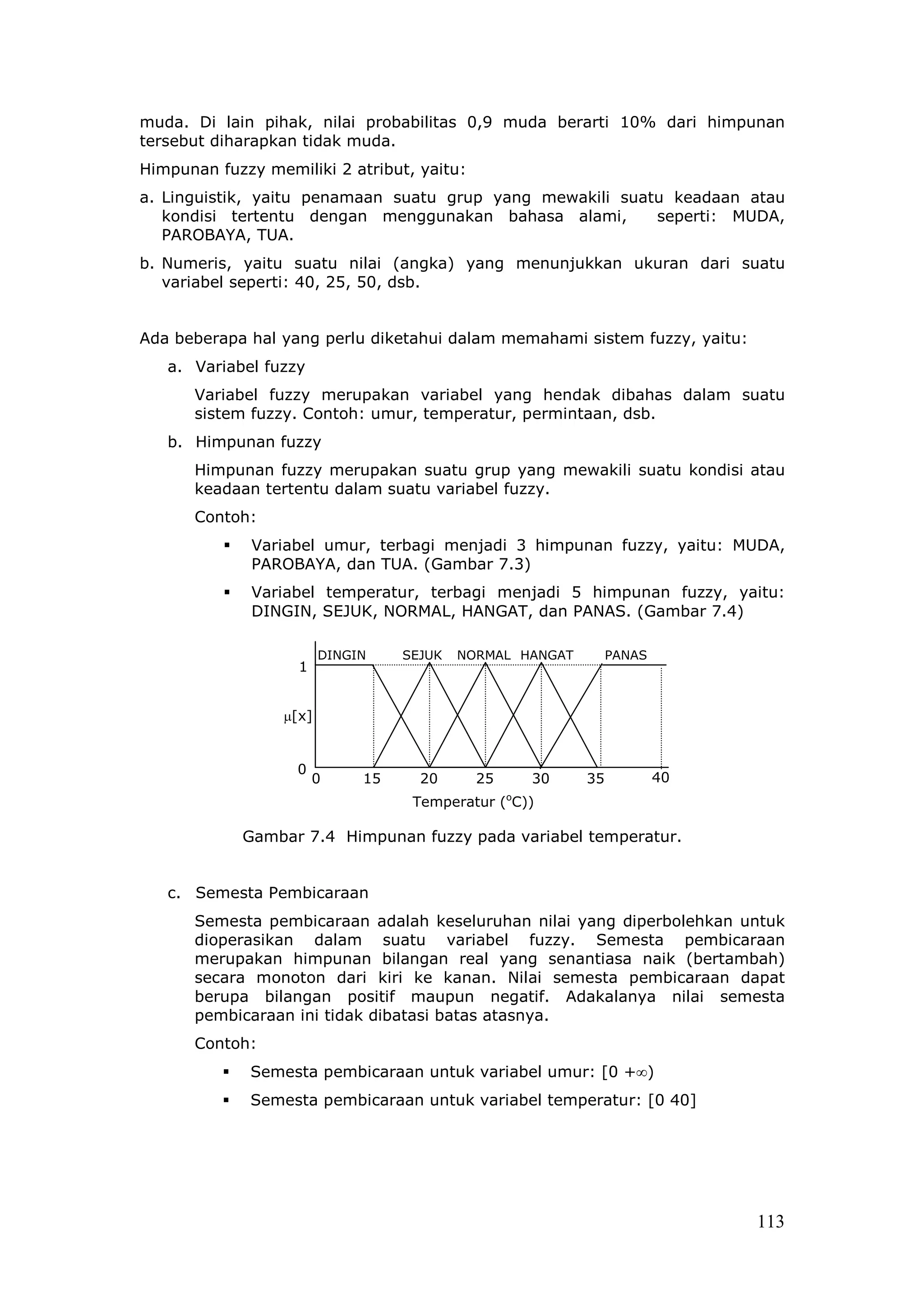 muda. Di lain pihak, nilai probabilitas 0,9 muda berarti 10% dari himpunan
tersebut diharapkan tidak muda.
Himpunan fuzzy memiliki 2 atribut, yaitu:
a. Linguistik, yaitu penamaan suatu grup yang mewakili suatu keadaan atau
   kondisi tertentu dengan menggunakan bahasa alami,       seperti: MUDA,
   PAROBAYA, TUA.
b. Numeris, yaitu suatu nilai (angka) yang menunjukkan ukuran dari suatu
   variabel seperti: 40, 25, 50, dsb.


Ada beberapa hal yang perlu diketahui dalam memahami sistem fuzzy, yaitu:
   a. Variabel fuzzy
      Variabel fuzzy merupakan variabel yang hendak dibahas dalam suatu
      sistem fuzzy. Contoh: umur, temperatur, permintaan, dsb.
   b. Himpunan fuzzy
      Himpunan fuzzy merupakan suatu grup yang mewakili suatu kondisi atau
      keadaan tertentu dalam suatu variabel fuzzy.
      Contoh:
              Variabel umur, terbagi menjadi 3 himpunan fuzzy, yaitu: MUDA,
              PAROBAYA, dan TUA. (Gambar 7.3)
              Variabel temperatur, terbagi menjadi 5 himpunan fuzzy, yaitu:
              DINGIN, SEJUK, NORMAL, HANGAT, dan PANAS. (Gambar 7.4)

                         DINGIN    SEJUK   NORMAL HANGAT        PANAS
                    1


                  µ[x]


                   0
                        0     15     20      25       30   35           40
                                                  o
                                    Temperatur ( C))

            Gambar 7.4 Himpunan fuzzy pada variabel temperatur.


   c. Semesta Pembicaraan
      Semesta pembicaraan adalah keseluruhan nilai yang diperbolehkan untuk
      dioperasikan dalam suatu variabel fuzzy. Semesta pembicaraan
      merupakan himpunan bilangan real yang senantiasa naik (bertambah)
      secara monoton dari kiri ke kanan. Nilai semesta pembicaraan dapat
      berupa bilangan positif maupun negatif. Adakalanya nilai semesta
      pembicaraan ini tidak dibatasi batas atasnya.
      Contoh:
             Semesta pembicaraan untuk variabel umur: [0 +∞)
             Semesta pembicaraan untuk variabel temperatur: [0 40]




                                                                             113
 