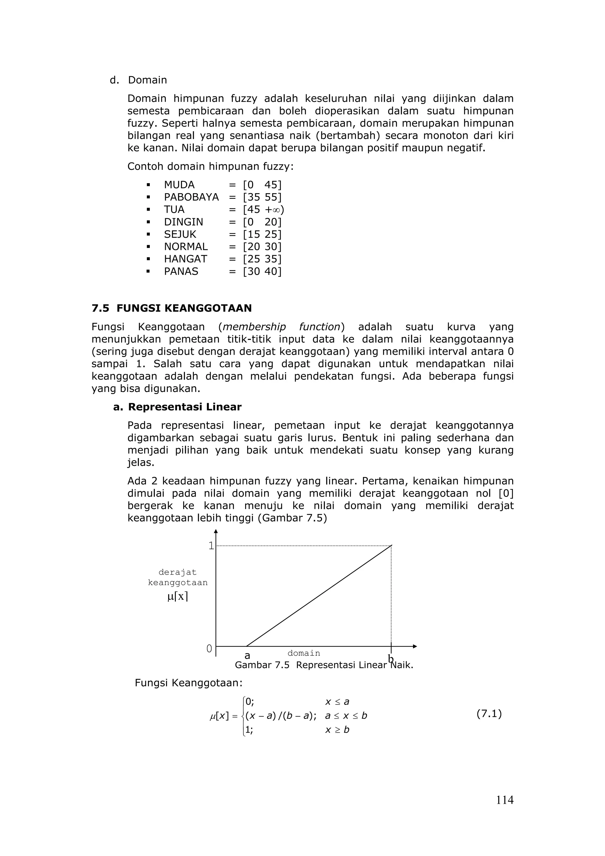 d. Domain
      Domain himpunan fuzzy adalah keseluruhan nilai yang diijinkan dalam
      semesta pembicaraan dan boleh dioperasikan dalam suatu himpunan
      fuzzy. Seperti halnya semesta pembicaraan, domain merupakan himpunan
      bilangan real yang senantiasa naik (bertambah) secara monoton dari kiri
      ke kanan. Nilai domain dapat berupa bilangan positif maupun negatif.
      Contoh domain himpunan fuzzy:
             MUDA           =   [0    45]
             PABOBAYA       =   [35   55]
             TUA            =   [45   +∞)
             DINGIN         =   [0    20]
             SEJUK          =   [15   25]
             NORMAL         =   [20   30]
             HANGAT         =   [25   35]
             PANAS          =   [30   40]


7.5 FUNGSI KEANGGOTAAN
Fungsi Keanggotaan (membership function) adalah suatu kurva yang
menunjukkan pemetaan titik-titik input data ke dalam nilai keanggotaannya
(sering juga disebut dengan derajat keanggotaan) yang memiliki interval antara 0
sampai 1. Salah satu cara yang dapat digunakan untuk mendapatkan nilai
keanggotaan adalah dengan melalui pendekatan fungsi. Ada beberapa fungsi
yang bisa digunakan.
    a. Representasi Linear
      Pada representasi linear, pemetaan input ke derajat keanggotannya
      digambarkan sebagai suatu garis lurus. Bentuk ini paling sederhana dan
      menjadi pilihan yang baik untuk mendekati suatu konsep yang kurang
      jelas.
      Ada 2 keadaan himpunan fuzzy yang linear. Pertama, kenaikan himpunan
      dimulai pada nilai domain yang memiliki derajat keanggotaan nol [0]
      bergerak ke kanan menuju ke nilai domain yang memiliki derajat
      keanggotaan lebih tinggi (Gambar 7.5)

                        1

            derajat
          keanggotaan
              µ[x]



                     0                 domain
                              a                            b
                             Gambar 7.5 Representasi Linear Naik.
        Fungsi Keanggotaan:
                                0;              x ≤ a
                                                                       (7.1)
                        µ[x] = (x − a) /(b − a); a ≤ x ≤ b
                                1;              x ≥b
                                




                                                                            114
 