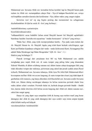 Muhammad saw. bersama Allah swt. kemudian beliau kembali lagi ke Masjidil haram pada
malam itu Allah swt. menampakkan cahaya Dzat - Nya di hadapan Rasulullah saw. seraya
melimpahkan samudera karunia dan kenikmatan - Nya, dalam waktu yang sangat singkat.
Seristiwa isra' mi' raj ang begitu penting dan monumental itu sebagaimana
disebutkandalam Al-Qur'an surah Al - Isra' yang berbunyi :
Audzubillahiminasy syaitanirrajim
bismillahirrahmanirrahim
"subhaanalldziiiii asraa biabdihii lailam minal Masjidil harami ilal Masjidil aqshalladzii
baaraknaa haulahu linuriahu min aayaatinaa ' innahu huwasaamii ' ul basiir" yang artinya :
"Maha Suci Allah, yang telah memperjalankan hamba - Nya pada suatu malam dar
Al- Masjidil Haram ke Al- Masjidil Aqsha yang telah Kami berkahi sekelilingnya, agar
Kami perlihatkan kepadanya sebagian dari tanda - tanda (kebesaran) Kami. Sesunggnnya Dia
adalah Maha Mendengar lagi Maha Mengetahui." (QS. Al - Isra ' : 1 ) :
Hadirin yang berbahagia !!!
Puncak tertinggi dari perjalanan Isra' Mi' raj Nabi Muhammad saw. adalah
menghadap pasa wajah Allah swt. di suatu tempat yang paling luhur yang dinamakan
Sidratul Muntaha, di dalam selubung suasana suci dalam lautan cahaya keagungan ilahi yang
tidak diketahui tempat dan waktunya, pertemuan yang sakral dan penuh syahdu antara Rasul
terkasih, Muhanmmad saw. bersama tuhannya, Allah Azza Wa Jalla.Nabi Muhammad diberi
kesempatan melihat Allah swt.secara langsung, di suatu tempat dan situasi yng tidak dapat di
gambarkan oleh manusia, yng hanya diketahui oleh Rasulullah saw. bersama sendiri bersama
Allah swt. Dalam dialog sucidengan tuhannya itu beliau menerima perintah shalat lima
waktu dalam sehari semalam. Perintah shalat ini, berbeda dengan perintah ibadah - ibadah
lain, karena shalat diterima oleh beliau secara langsung dari Allah swt. dalam suasana suci,
sakral dan sangat agung.
Hanya ini yang dapat saya sampaikan lebih & kurang saya mohon maaf yang benar
datangnya dari allah & yang salah datangnya dari saya sendiri saya minta ampun kepada
allah billahit taufiq wal hidayah
wassalamualaikum warahmatullahi
 