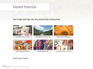 Market Potential
Our maps will tap into any passionate community
Vineyard Map of France Hiking Map of the Rockies Cheese Map of Belgium
Organic Foods Map of LA Graffiti Map of NYC University Map in Taiwan
And many more…
 