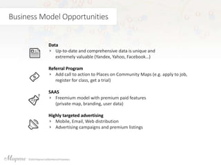 Business Model Opportunities
Data
Up-to-date and comprehensive data is unique and
extremely valuable (Yandex, Yahoo, Facebook…)
Referral Program
Add call to action to Places on Community Maps (e.g. apply to job,
register for class, get a trial)
SAAS
Freemium model with premium paid features
(private map, branding, user data)
Highly targeted advertising
Mobile, Email, Web distribution
Advertising campaigns and premium listings
 