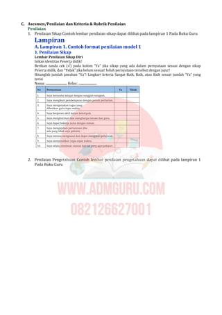 C. Asesmen/Penilaian dan Kriteria & Rubrik Penilaian
Penilaian
1. Penilaian Sikap Contoh lembar penilaian sikap dapat dilihat pada lampiran 1 Pada Buku Guru
Lampiran
A. Lampiran 1. Contoh format penilaian model 1
1. Penilaian Sikap
Lembar Penilaian Sikap Diri
Isikan identitas Peserta didik!
Berikan tanda cek (√) pada kolom “Ya” jika sikap yang ada dalam pernyataan sesuai dengan sikap
Peserta didik, dan “Tidak” jika belum sesuai! Isilah pernyataan tersebut dengan jujur!
Hitunglah jumlah jawaban “Ya”! Lingkari krteria Sangat Baik, Baik, atau Baik sesuai jumlah “Ya” yang
terisi
Nama: ............................ Kelas: ........................
2. Penilaian Pengetahuan Contoh lembar penilaian pengetahuan dapat dilihat pada lampiran 1
Pada Buku Guru
 