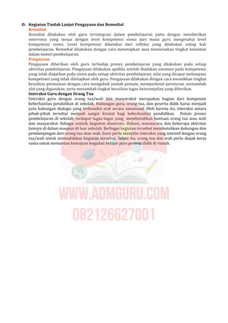 D. Kegiatan Tindak Lanjut Pengayaan dan Remedial
Remidial
Remidial dilakukan oleh guru terintegrasi dalam pembelajaran yaitu dengan memberikan
intervensi yang sesuai dengan level kompetensi siswa dari mana guru mengetahui level
kompetensi siswa. Level kompetensi diketahui dari refleksi yang dilakukan setiap kali
pembelajaran. Remedial dilakukan dengan cara menetapkan atau menurunkan tingkat kesulitan
dalam materi pembelajaran.
Pengayaan
Pengayaan diberikan oleh guru terhadap proses pembelajaran yang dilakukan pada setiap
aktivitas pembelajaran. Pengayaan dilakukan apabila setelah diadakan asesmen pada kompetensi
yang telah diajarkan pada siswa pada setiap aktivitas pembelajaran, nilai yang dicapai melampaui
kompetensi yang telah ditetapkan oleh guru. Pengayaan dilakukan dengan cara menaikkan tingkat
kesulitan permainan dengan cara mengubah jumlah pemain, memperketat peraturan, menambah
alat yang digunakan, serta menambah tingkat kesulitan tugas keterampilan yang diberikan.
Interaksi Guru dengan Orang Tua
Interaksi guru dengan orang tua/wali dan masyarakat merupakan bagian dari komponen
keberhasilan pendidikan di sekolah. Hubungan guru, orang tua, dan peserta didik harus menjadi
pola hubungan dialogis yang terkoneksi erat secara emosional. Oleh karena itu, interaksi antara
pihak-pihak tersebut menjadi sangat krusial bagi keberhasilan pendidikan. Dalam proses
pembelajaran di sekolah, terdapat tugas-tugas yang membutuhkan bantuan orang tua atau wali
dan masyarakat. Sebagai contoh, kegiatan observasi, diskusi, wawancara, dan beberapa aktivitas
lainnya di dalam maupun di luar sekolah. Berbagai kegiatan tersebut membutuhkan dukungan dan
pendampingan dari orang tua atau wali. Guru perlu menjalin interaksi yang intensif dengan orang
tua/wali untuk memudahkan kegiatan tersebut. Selain itu, orang tua dan wali perlu diajak kerja
sama untuk memantau kemajuan kegiatan belajar para peserta didik di rumah.
 