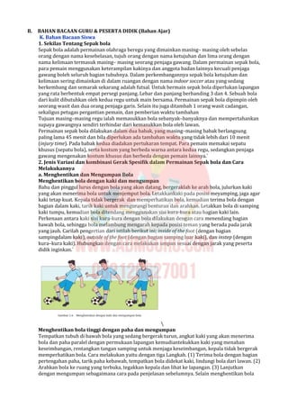 B. BAHAN BACAAN GURU & PESERTA DIDIK (Bahan Ajar)
K. Bahan Bacaan Siswa
1. Sekilas Tentang Sepak bola
Sepak bola adalah permainan olahraga beregu yang dimainkan masing– masing oleh sebelas
orang dengan nama kesebelasan, tujuh orang dengan nama ketujuhan dan lima orang dengan
nama kelimaan termasuk masing– masing seorang penjaga gawang. Dalam permainan sepak bola,
para pemain menggunakan keterampilan kakinya dan anggota badan lainnya kecuali penjaga
gawang boleh seluruh bagian tubuhnya. Dalam perkembangannya sepak bola ketujuhan dan
kelimaan sering dimainkan di dalam ruangan dengan nama indoor soccer atau yang sedang
berkembang dan semarak sekarang adalah futsal. Untuk bermain sepak bola diperlukan lapangan
yang rata berbentuk empat persegi panjang. Lebar dan panjang berbanding 3 dan 4. Sebuah bola
dari kulit dibutuhkan oleh kedua regu untuk main bersama. Permainan sepak bola dipimpin oleh
seorang wasit dan dua orang penjaga garis. Selain itu juga ditambah 1 orang wasit cadangan,
sekaligus petugas pergantian pemain, dan pemberian waktu tambahan
Tujuan masing–masing regu ialah memasukkan bola sebanyak–banyaknya dan mempertahankan
supaya gawangnya sendiri terhindar dari kemasukkan bola oleh lawan.
Permainan sepak bola dilakukan dalam dua babak, yang masing–masing babak berlangsung
paling lama 45 menit dan bila diperlukan ada tambahan waktu yang tidak lebih dari 10 menit
(injury time). Pada babak kedua diadakan pertukaran tempat. Para pemain memakai sepatu
khusus (sepatu bola), serta kostum yang berbeda warna antara kedua regu, sedangkan penjaga
gawang mengenakan kostum khusus dan berbeda dengan pemain lainnya.`
2. Jenis Variasi dan kombinasi Gerak Spesifik dalam Permainan Sepak bola dan Cara
Melakukannya
a. Menghentikan dan Mengumpan Bola
Menghentikan bola dengan kaki dan mengumpan
Bahu dan pinggul lurus dengan bola yang akan datang, bergeraklah ke arah bola, julurkan kaki
yang akan menerima bola untuk menjemput bola. Letakkankaki pada posisi meyamping, jaga agar
kaki tetap kuat. Kepala tidak bergerak dan memperhatikan bola, kemudian terima bola dengan
bagian dalam kaki, tarik kaki untuk mengurangi benturan dan arahkan. Letakkan bola di samping
kaki tumpu, kemudian bola ditendang menggunakan sisi kura-kura atau bagian kaki lain.
Perkenaan antara kaki sisi kura-kura dengan bola dilakukan dengan cara menendang bagian
bawah bola, sehingga bola melambung mengarah kepada posisi teman yang berada pada jarak
yang jauh. Carilah pengertian dari istilah berikut ini; inside of the foot (dengan bagian
sampingdalam kaki), outside of the foot (dengan bagian samping luar kaki), dan instep (dengan
kura–kura kaki). Hubungkan dengan cara melakukan umpan sesuai dengan jarak yang peserta
didik inginkan.`

Menghentikan bola tinggi dengan paha dan mengumpan
Tempatkan tubuh di bawah bola yang sedang bergerak turun, angkat kaki yang akan menerima
bola dan paha paralel dengan permukaan lapangan kemudiantekukkan kaki yang menahan
keseimbangan, rentangkan tangan samping untuk menjaga keseimbangan, kepala tidak bergerak
memperhatikan bola. Cara melakukan yaitu dengan tiga Langkah. (1) Terima bola dengan bagian
pertengahan paha, tarik paha kebawah, tempatkan bola didekat kaki, lindungi bola dari lawan. (2)
Arahkan bola ke ruang yang terbuka, tegakkan kepala dan lihat ke lapangan. (3) Lanjutkan
dengan mengumpan sebagaimana cara pada penjelasan sebelumnya. Selain menghentikan bola
 