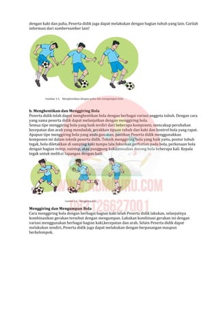 dengan kaki dan paha, Peserta didik juga dapat melakukan dengan bagian tubuh yang lain. Carilah
informasi dari sumbersumber lain!
b. Menghentikan dan Menggiring Bola
Peserta didik telah dapat menghentikan bola dengan berbagai variasi anggota tubuh. Dengan cara
yang sama peserta didik dapat melanjutkan dengan menggiring bola.
Semua tipe menggiring bola yang baik terdiri dari beberapa komponen, mencakup perubahan
kecepatan dan arah yang mendadak, gerakkan tipuan tubuh dan kaki dan kontrol bola yang rapat.
Apapun tipe menggiring bola yang anda gunakan, pastikan Peserta didik menggunakkan
komponen ini dalam teknik peserta didik. Teknik menggiring bola yang baik yaitu, postur tubuh
tegak, bola diletakkan di samping kaki tumpu lalu fokuskan perhatian pada bola, perkenaan bola
dengan bagian instep, outstep, atau punggung kakikemudian dorong bola beberapa kali. Kepala
tegak untuk melihat lapangan dengan baik.
Menggiring dan Mengumpan Bola
Cara menggiring bola dengan berbagai bagian kaki telah Peserta didik lakukan, selanjutnya
kombinasikan gerakan tersebut dengan mengumpan. Lakukan kombinasi gerakan ini dengan
variasi menggunakan berbagai bagian kaki,kecepatan dan arah. Selain Peserta didik dapat
melakukan sendiri, Peserta didik juga dapat melakukan dengan berpasangan maupun
berkelompok.
 