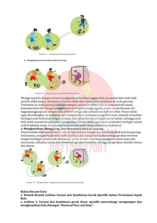 Menggiring bola dengan variasi menggunakan berbagai bagian kaki, kecepatan dan arah telah
peserta didik kuasai, selanjutnya Peserta didik akan melakukan tembakan ke arah gawang.
Tembakan ke arah gawang dilakukan dengan cara meletakkan bola di samping kaki tumpu,
kemudian bola ditendang menggunakan sisi bagian punggung kaki, pada saat perkenaan sisi
bagianpunggung kaki dengan bola seluruh tenaga dipusatkan pada kaki tersebut. Posisi tubuh
agak dicondongkan ke belakang agar menghasilkan tembakan yang lebih kuat. Cobalah variasikan
berbagai arah tembakan dengan prinsip, bola selalu berada di tengah posisi tubuh, sehingga arah
bola selalu searah dengan tubuh menghadap. Peserta didik juga dapat melakukan berbagai variasi
arah tembakan tanpa menghadap lurus ke bola pada tahap selanjutnya (advance).
e. Menghentikan, Menggiring, dan Menembak Bola ke Gawang
Peserta didik telah mempelajari cara menghentikan, menggiring, dan menembak bola ke gawang.
Selanjutnya, yang perlu peserta didik lakukan yaitu mengombinasikan ketiga gerakan tersebut
dengan berbagai variasi arah, kecepatan, jarak, dengan atau tanpa gangguan lawan main dan
seterusnya. Lakukan variasi dan kombinasi gerakan tersebut sehingga pergerakan semakin lancar
dan akurat
Bahan Bacaan Guru
1. Bentuk-Bentuk Latihan Variasi dan Kombinasi Gerak Spesifik dalam Permainan Sepak
Bola
a. Latihan 1: Variasi dan kombinasi gerak dasar spesifik menendang/ mengumpan dan
menghentikan bola ditempat “Diamond Pass and Stop”.
 